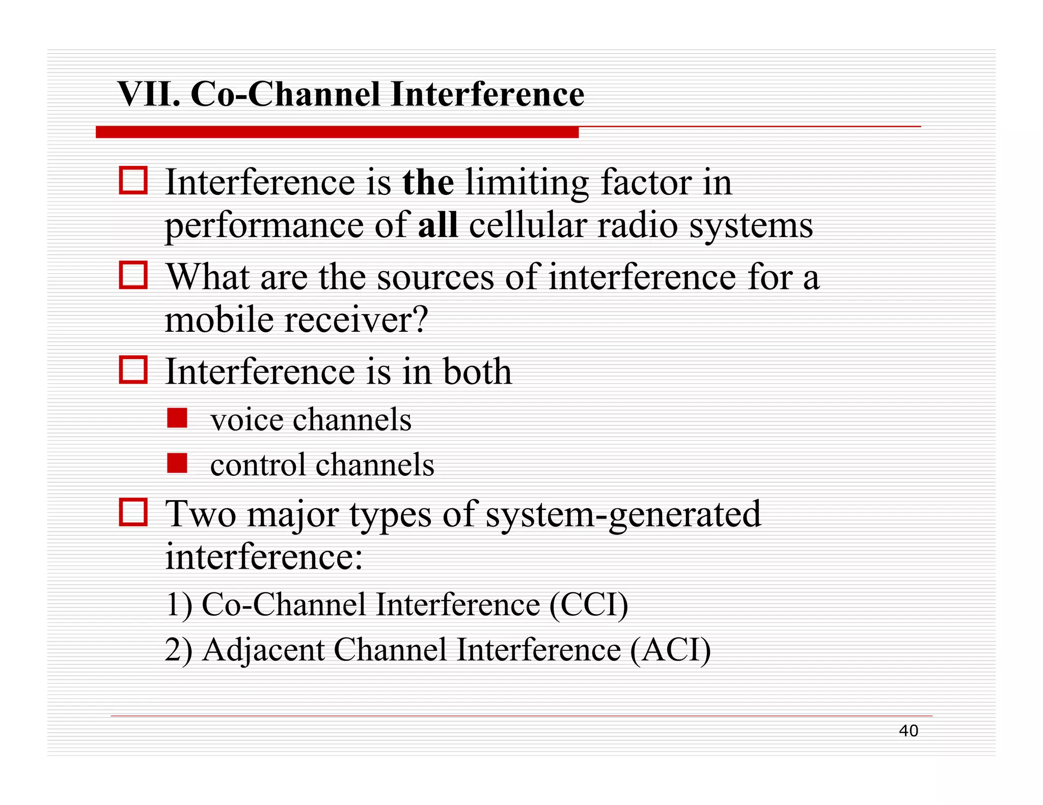VII. Co-Channel Interference

 Interference is the limiting factor in
performance of all cellular radio systems
 What are the sources of interference for a
mobile receiver?
 Interference is in both
 voice channels
 control channels
l h
l

 Two major types of system-generated
interference:
1) Co-Channel Interference (CCI)
2) Adjacent Channel Interference (ACI)
40

 