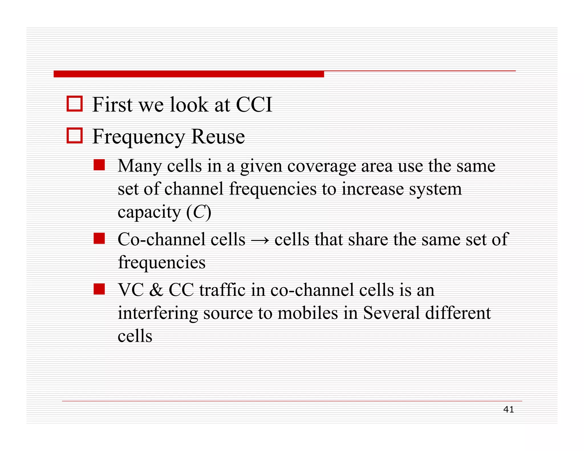  First we look at CCI
 Frequency Reuse
 Many cells in a given coverage area use the same
set of channel frequencies to increase system
q
y
capacity (C)
 Co-channel cells → cells that share the same set of
frequencies
 VC & CC traffic in co-channel cells is an
interfering source to mobiles in Several different
cells

41

 