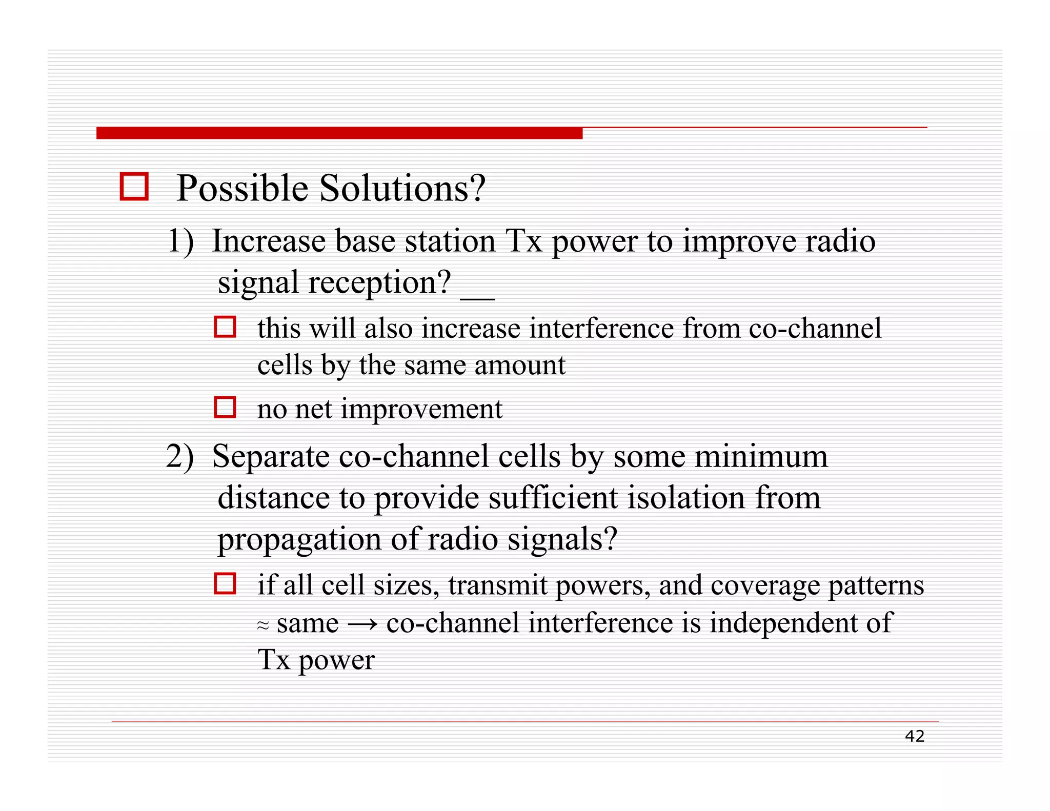  Possible Solutions?
1) Increase base station Tx p
)
power to improve radio
p
signal reception? __
 this will also increase interference from co-channel
cells by the same amount
ll b h
 no net improvement

2) Separate co-channel cells by some minimum
co channel
distance to provide sufficient isolation from
propagation of radio signals?
 if all cell sizes, transmit powers, and coverage patterns
≈ same → co-channel interference is independent of
Tx power
42

 