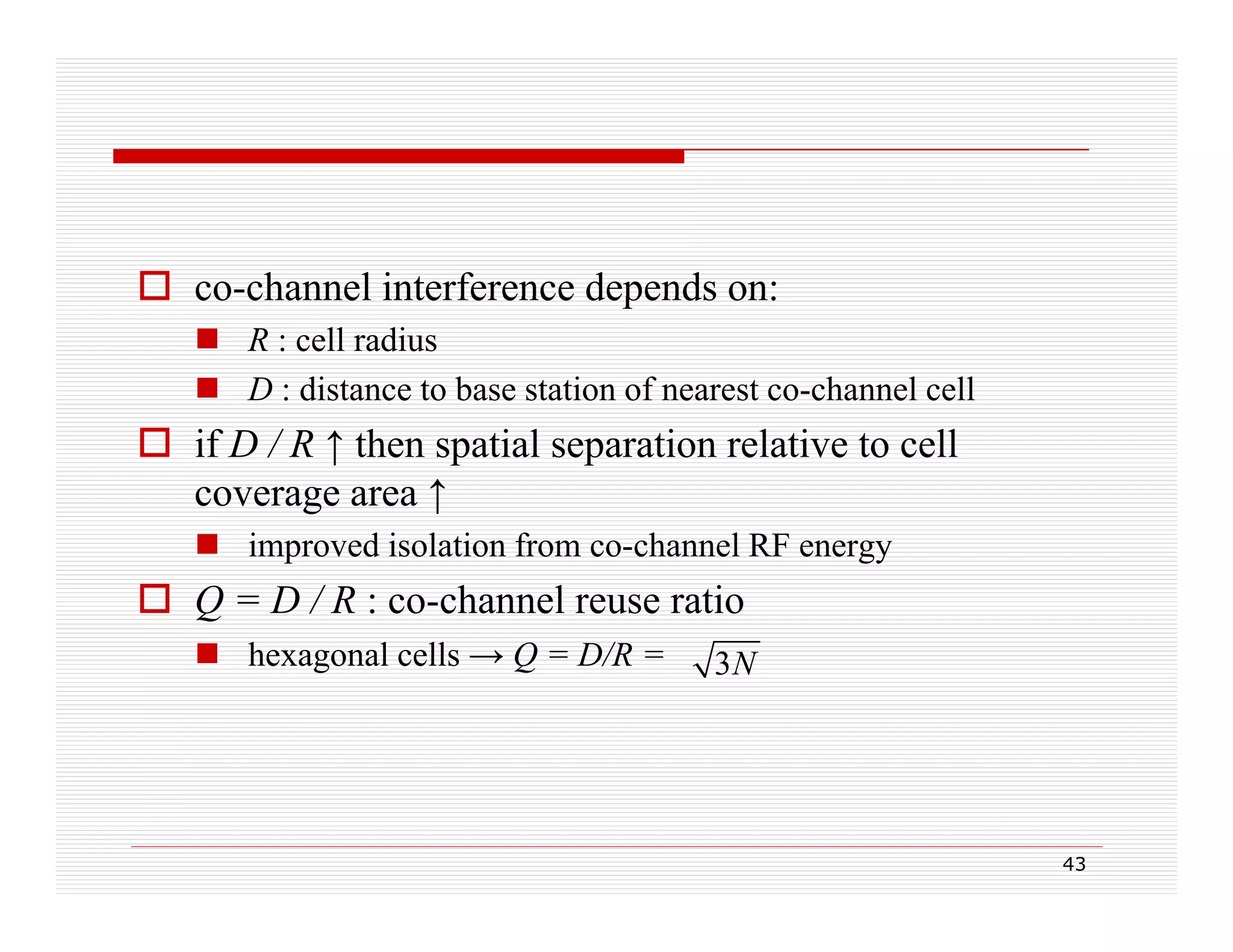  co-channel interference depends on:
co channel
 R : cell radius
 D : distance to base station of nearest co-channel cell

 if D / R ↑ then spatial separation relative to cell
coverage area ↑
 i
improved isolation from co-channel RF energy
di l i f
h
l

 Q = D / R : co-channel reuse ratio
 hexagonal cells → Q = D/R =

3N

43

 
