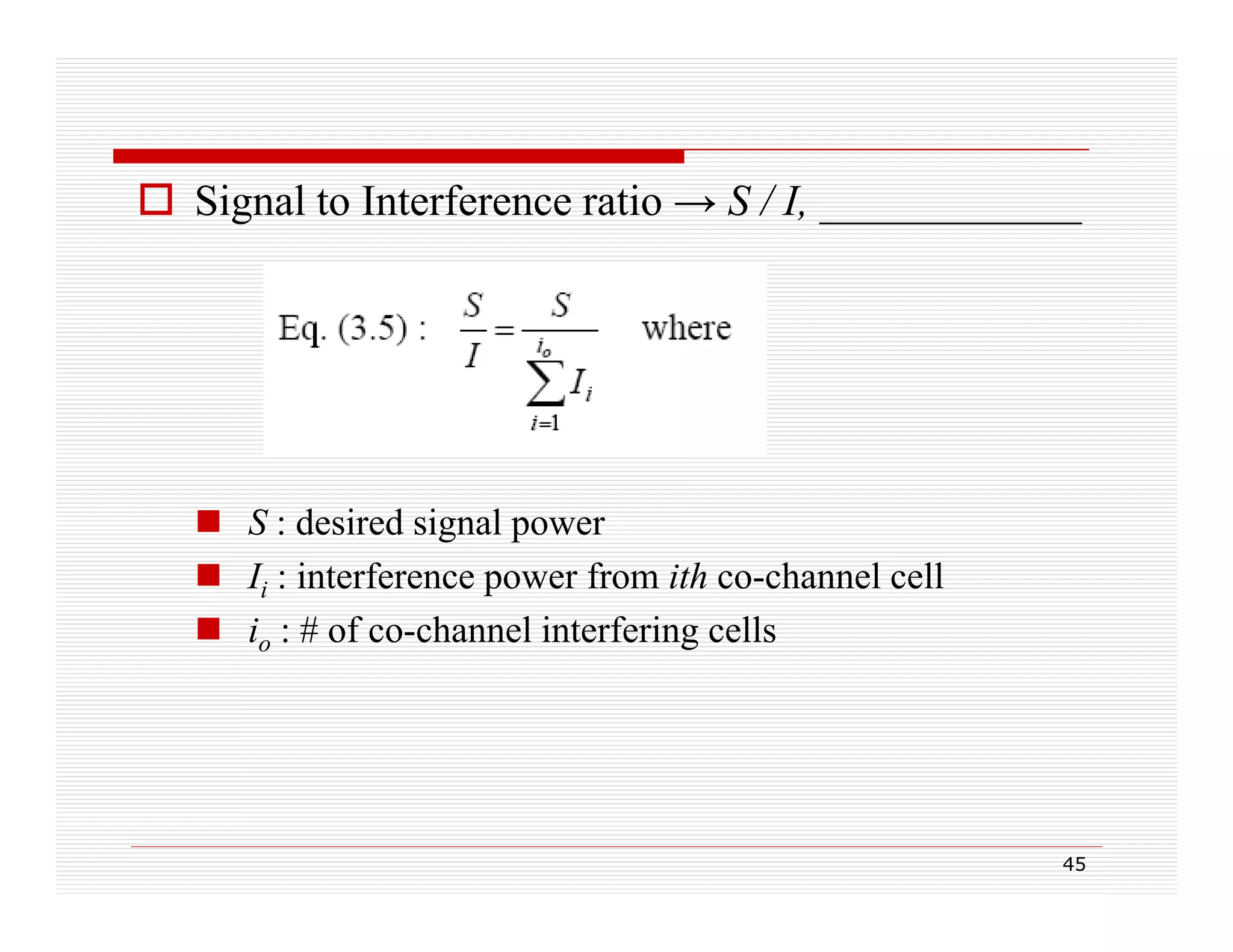  Signal to Interference ratio → S / I, ____________

 S : desired signal p
g power
 Ii : interference power from ith co-channel cell
 io : # of co-channel interfering cells

45

 