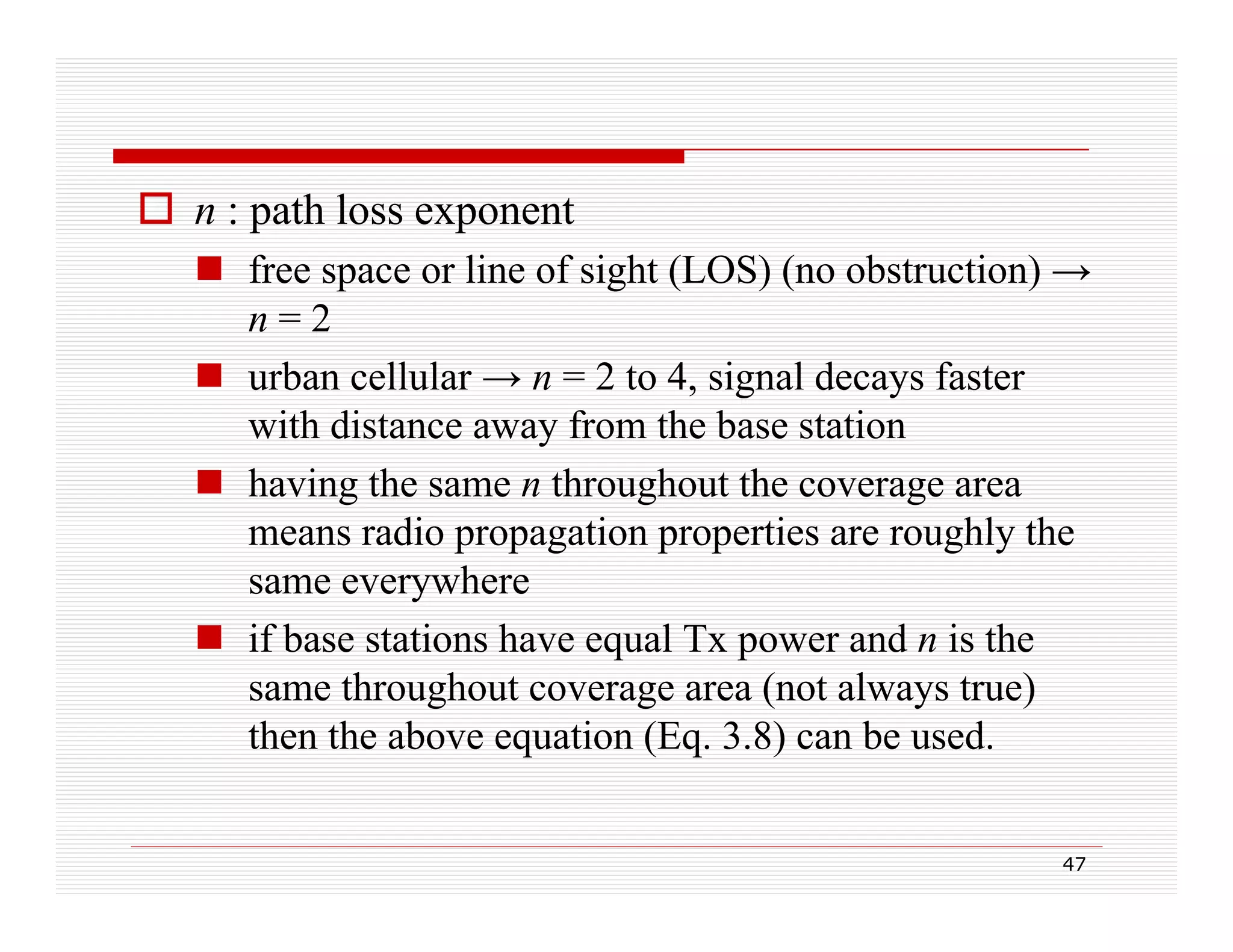  n : path loss exponent
 free space or line of sight (LOS) (no obstruction) →
n=2
 urban cellular → n = 2 to 4, signal decays faster
with distance away from the base station
ith di t
f
th b
t ti
 having the same n throughout the coverage area
means radio propagation properties are roughly the
same everywhere
 if base stations have equal Tx power and n is the
q
p
same throughout coverage area (not always true)
then the above equation (Eq. 3.8) can be used.
47

 