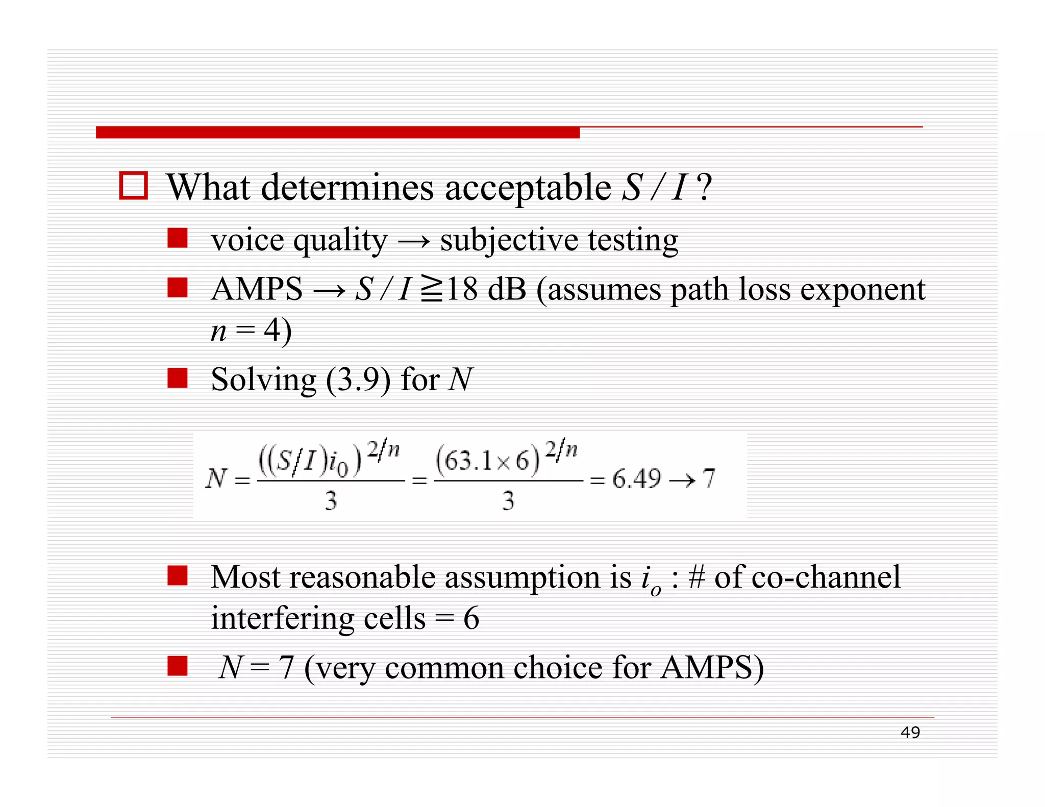  What determines acceptable S / I ?
 voice quality → subjective testing
q
y
j
g
 AMPS → S / I 18 dB (assumes path loss exponent
n = 4)
 Solving (3.9) for N

 Most reasonable assumption is io : # of co-channel
interfering cells = 6
 N = 7 (very common choice for AMPS)
(
h i f
49

 