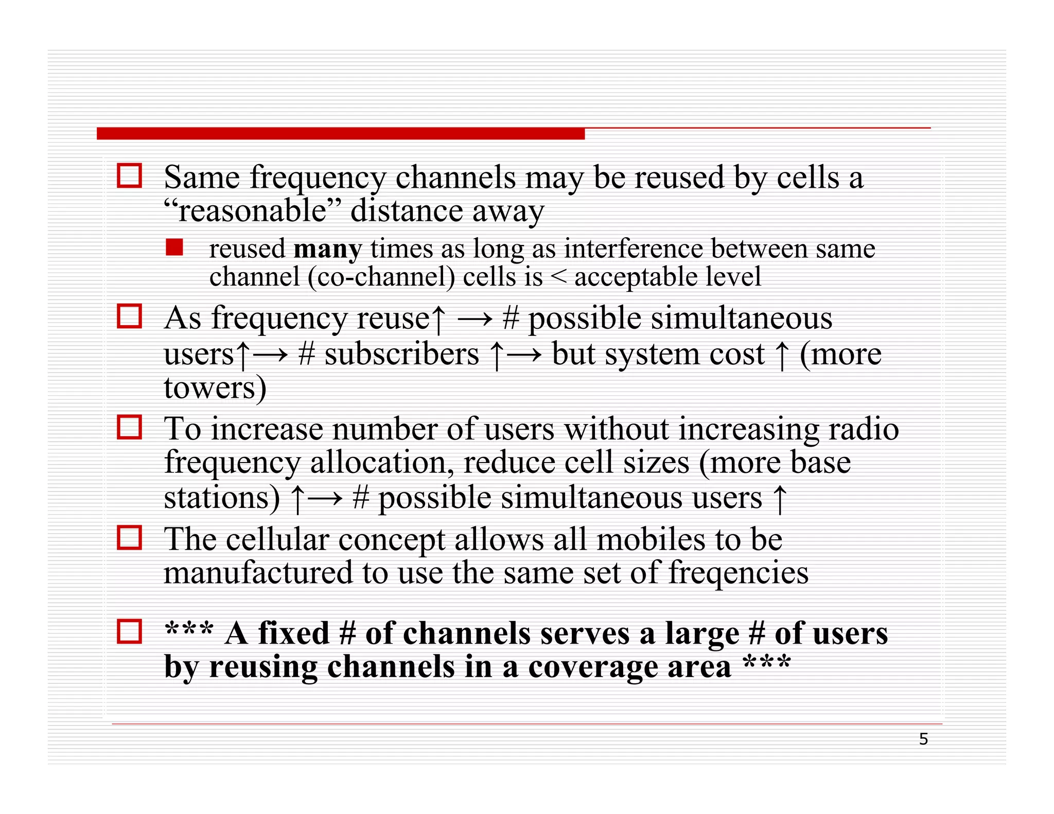  Same frequency channels may be reused by cells a
“reasonable” distance away
 reused many times as long as interference between same
channel (co-channel) cells is < acceptable level

 As frequency reuse↑ → # possible simultaneous
users↑→ # subscribers ↑→ but system cost ↑ (more
towers)
 To increase number of users without increasing radio
frequency allocation reduce cell sizes (more base
allocation,
stations) ↑→ # possible simultaneous users ↑
 The cellular concept allows all mobiles to be
manufactured to use the same set of freqencies
f
d
h
ff
i
 *** A fixed # of channels serves a large # of users
by reusing channels in a coverage area ***
5

 