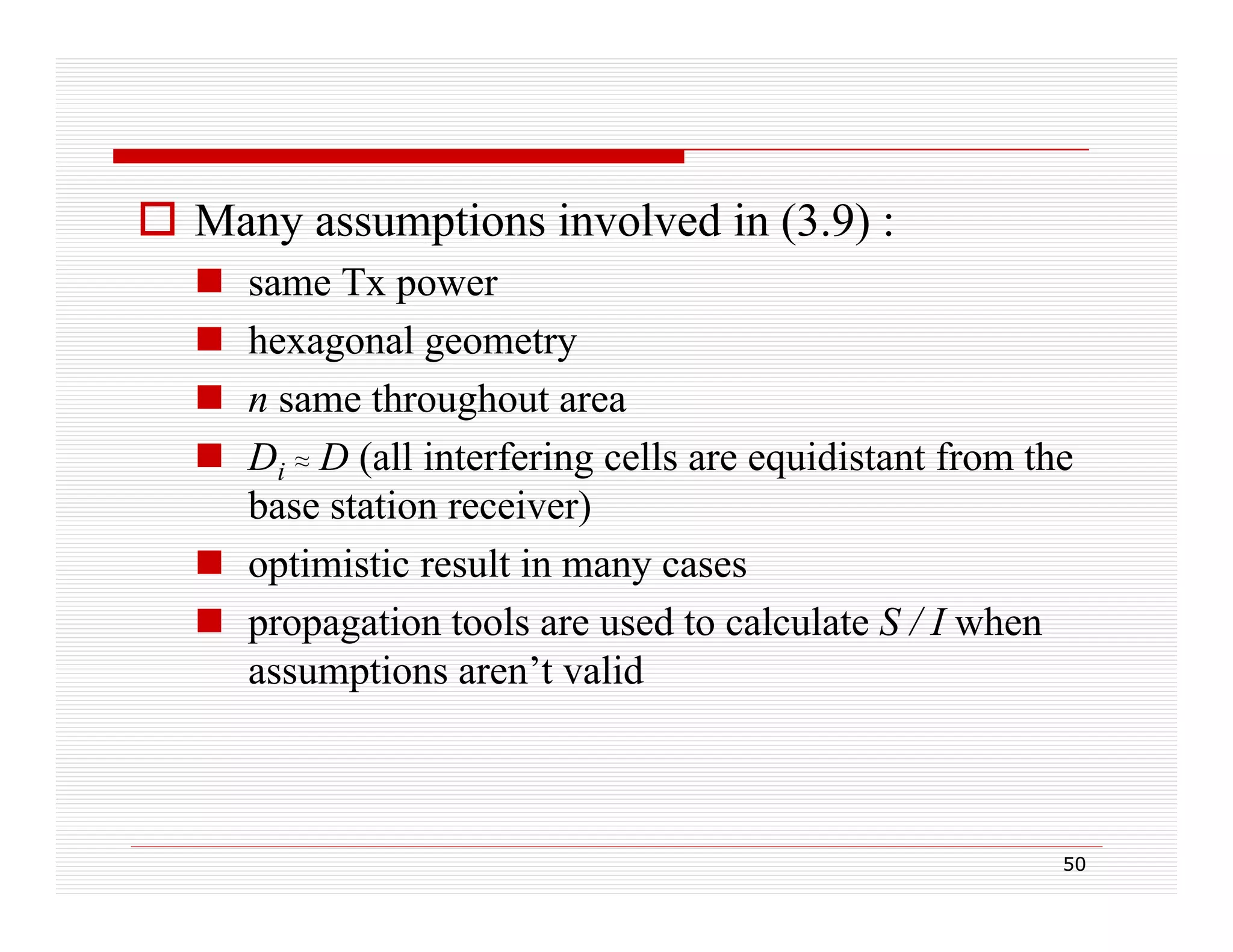  Many assumptions involved in (3.9) :





same Tx power
p
hexagonal geometry
n same throughout area
g
Di ≈ D (all interfering cells are equidistant from the
base station receiver)
 optimistic result in many cases
 propagation tools are used to calculate S / I when
assumptions aren’t valid
i
lid

50

 