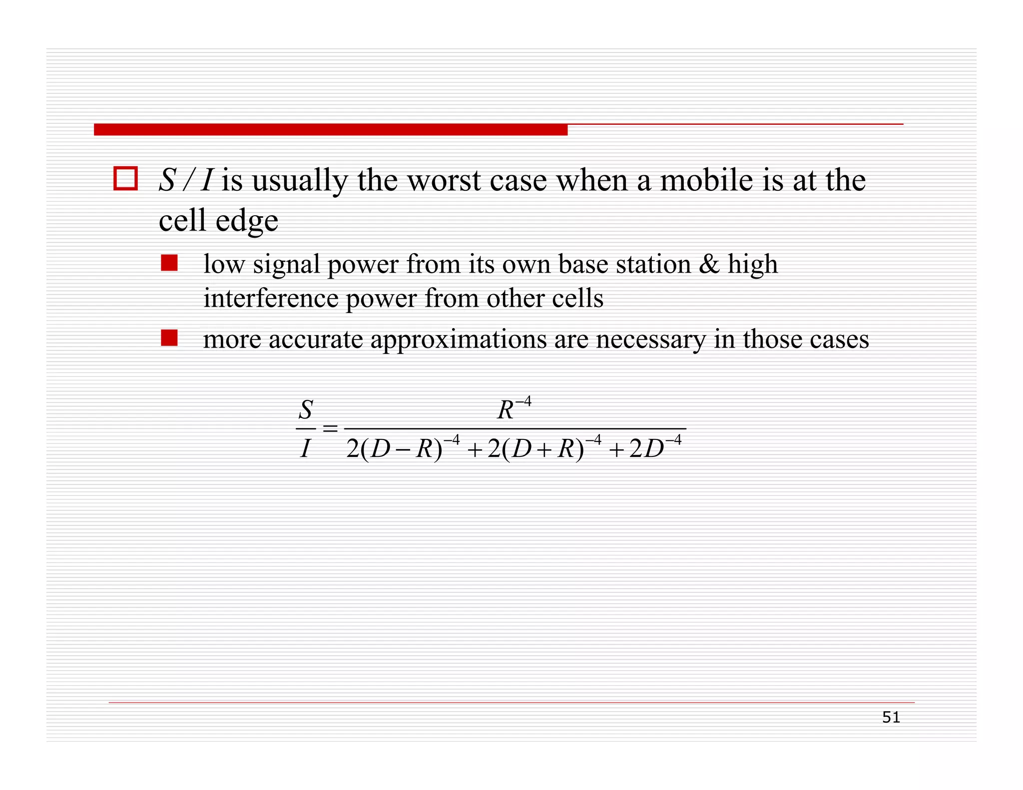  S / I is usually the worst case when a mobile is at the
cell edge
 low signal power from its own base station & high
interference power from other cells
 more accurate approximations are necessary in those cases
S
R 4

I 2( D  R) 4  2( D  R) 4  2 D 4

51

 