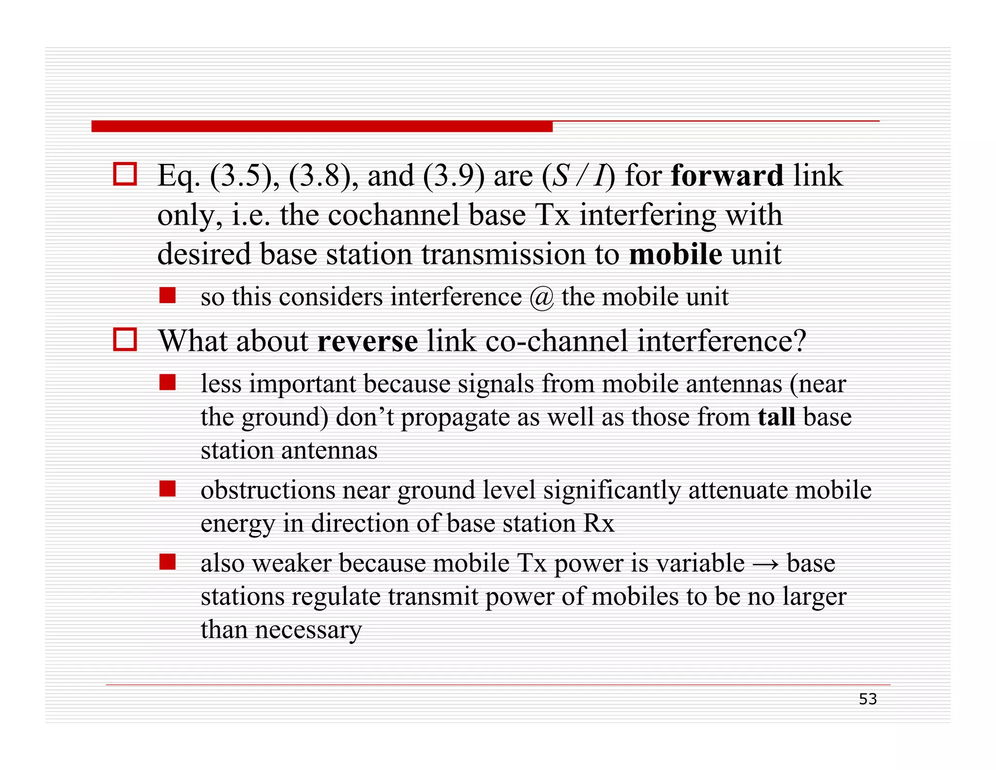  Eq. (3.5), (3.8), and (3.9) are (S / I) for forward link
only, i.e. the cochannel base Tx interfering with
desired base station transmission to mobile unit
 so this considers interference @ the mobile unit

 What abo t reverse link co-channel interference?
about
co channel
 less important because signals from mobile antennas (near
the ground) don’t propagate as well as those from tall base
station antennas
 obstructions near ground level significantly attenuate mobile
energy in direction of base station Rx
 also weaker because mobile Tx power is variable → base
stations regulate transmit power of mobiles to be no larger
than necessary
53

 