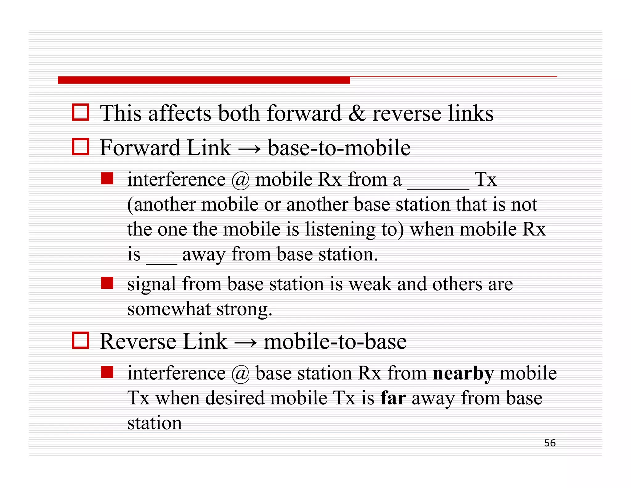  This affects both forward & reverse links
 Forward Link → base-to-mobile
base to mobile
 interference @ mobile Rx from a ______ Tx
(
(another mobile or another base station that is not
the one the mobile is listening to) when mobile Rx
is ___ away from base station.
 signal from base station is weak and others are
somewhat strong.

R
Reverse Li k → mobile-to-base
Link
bil t b
 interference @ base station Rx from nearby mobile
Tx when desired mobile Tx is far away from base
station
56

 