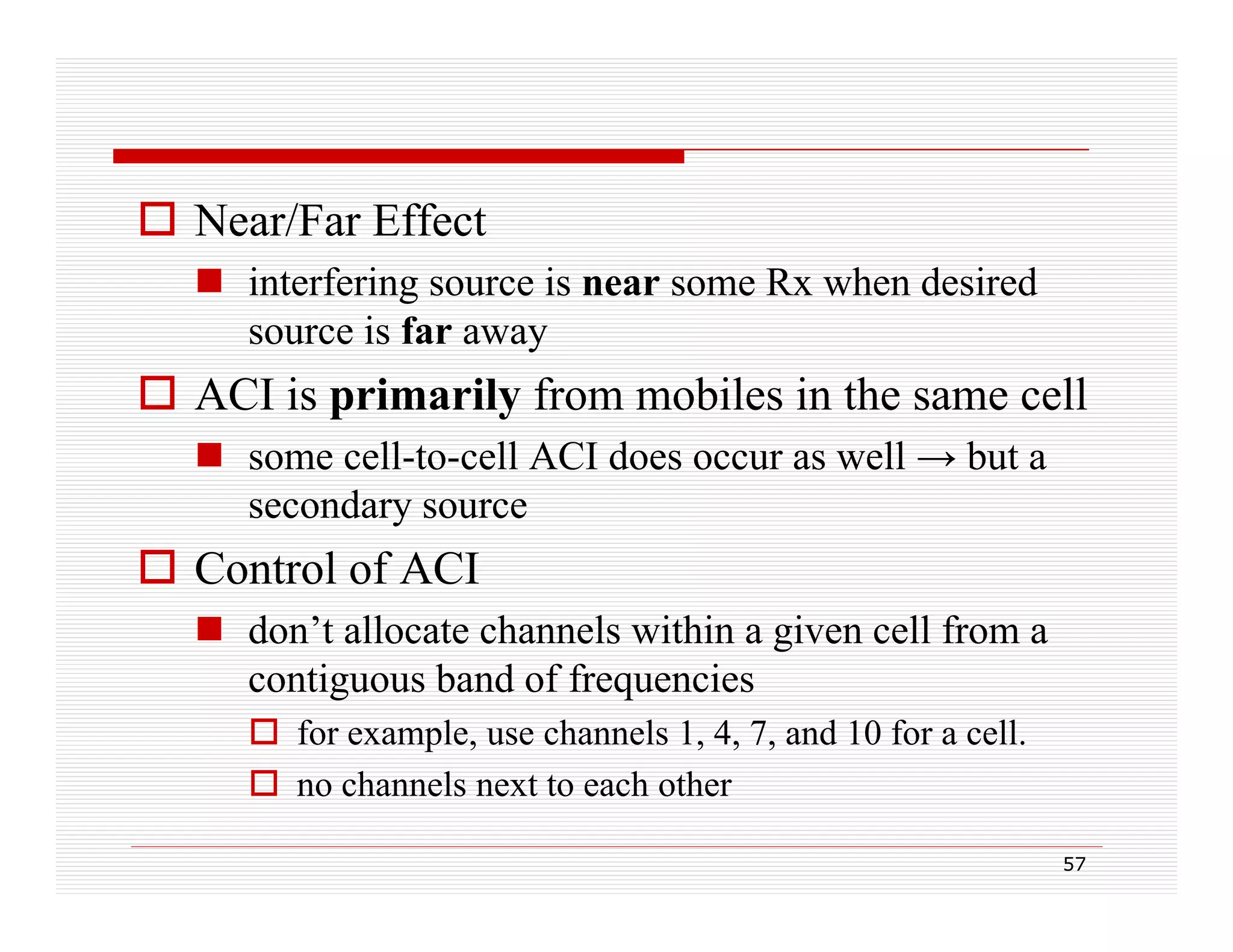  Near/Far Effect
 interfering source is near some Rx when desired
g
source is far away

 ACI is primarily from mobiles in the same cell
p
y
 some cell-to-cell ACI does occur as well → but a
secondary source

 Control of ACI
 don’t allocate channels within a given cell from a
contiguous band of frequencies
 for example, use channels 1, 4, 7, and 10 for a cell.
 no channels next to each other
h
l
tt
h th
57

 