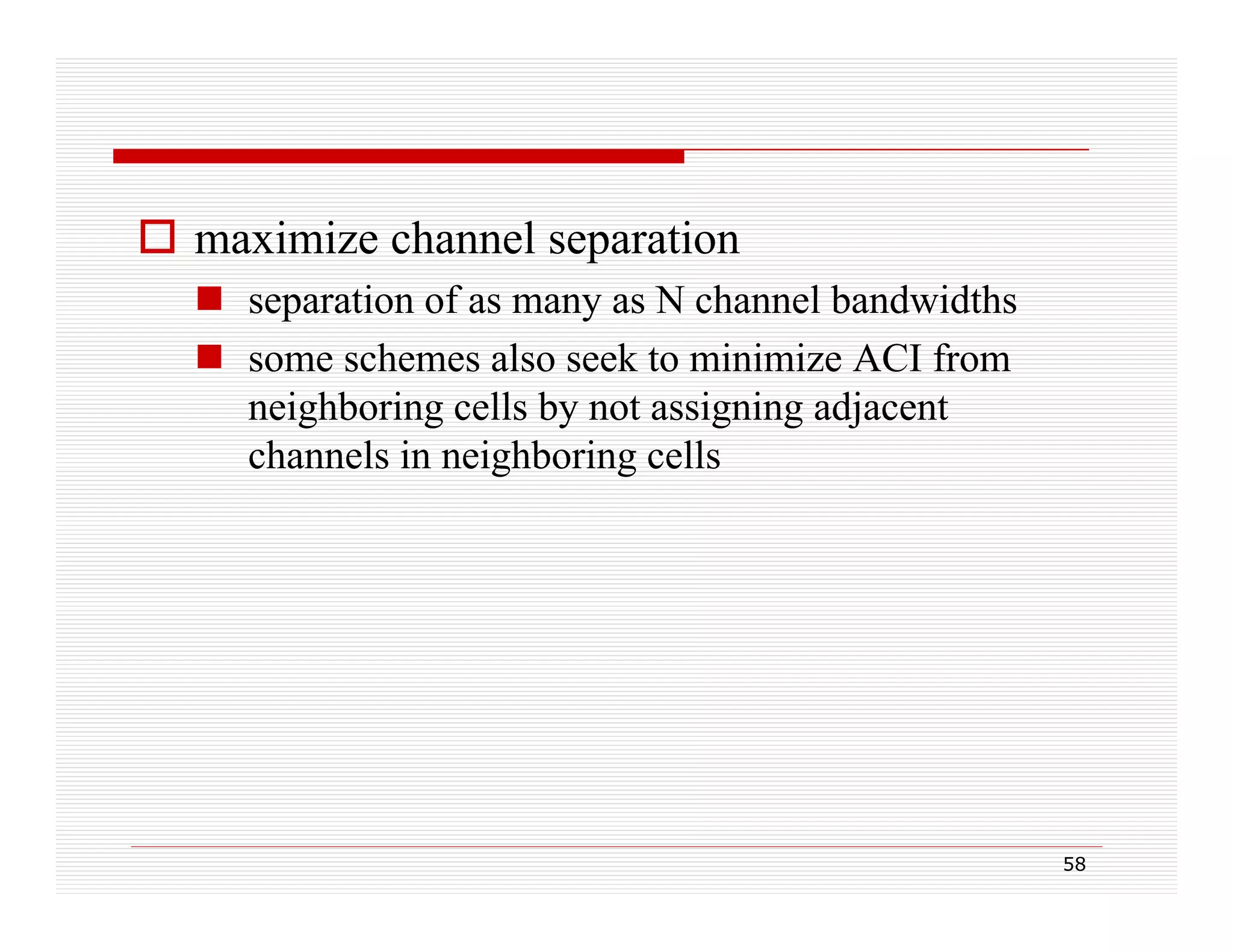  maximize channel separation
 separation of as many as N channel bandwidths
 some schemes also seek to minimize ACI from
neighboring cells by not assigning adjacent
channels in neighboring cells

58

 