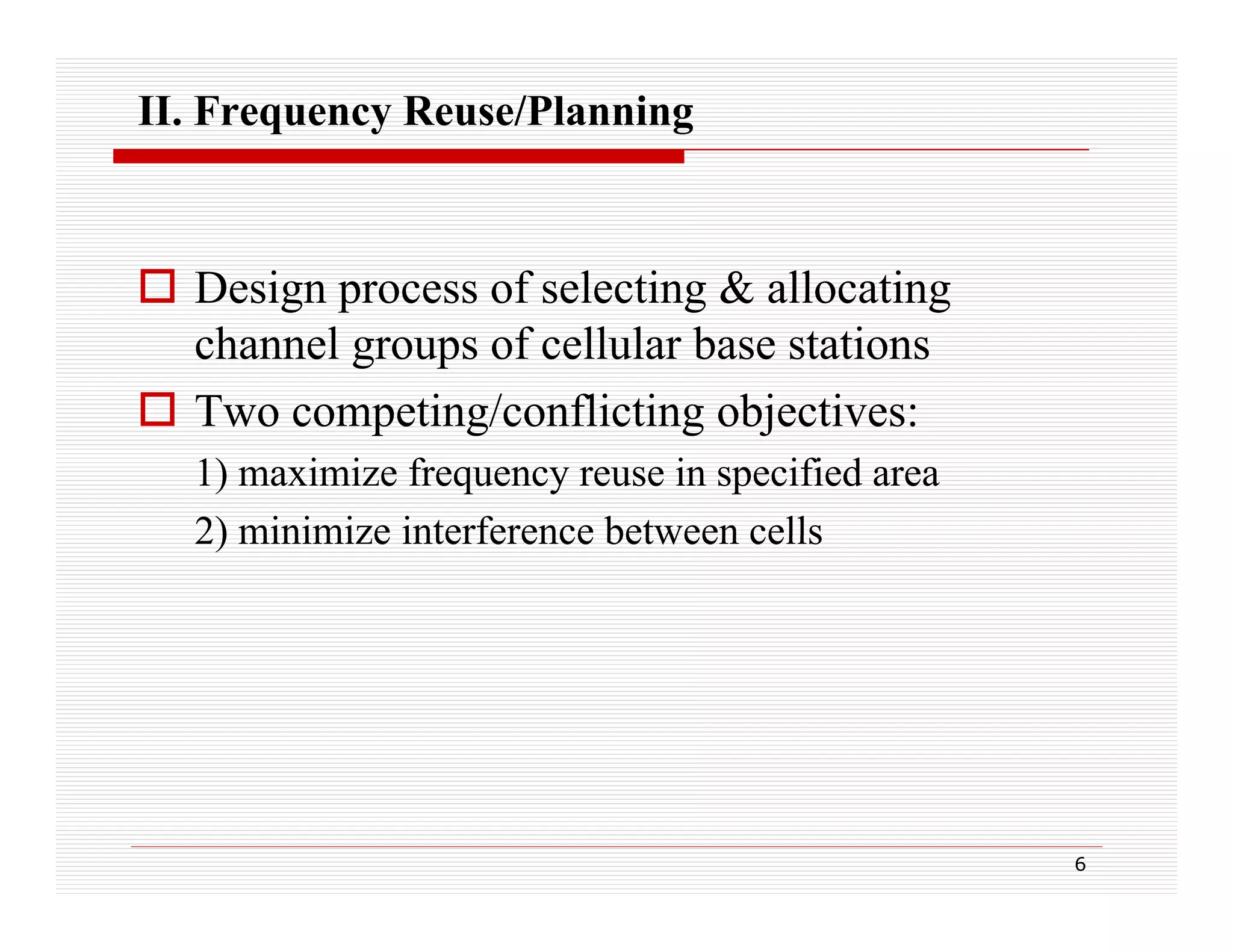 II. Frequency Reuse/Planning

 Design process of selecting & allocating
channel groups of cellular base stations
 Two competing/conflicting objectives:
1) maximize frequency reuse in specified area
2) minimize interference between cells

6

 