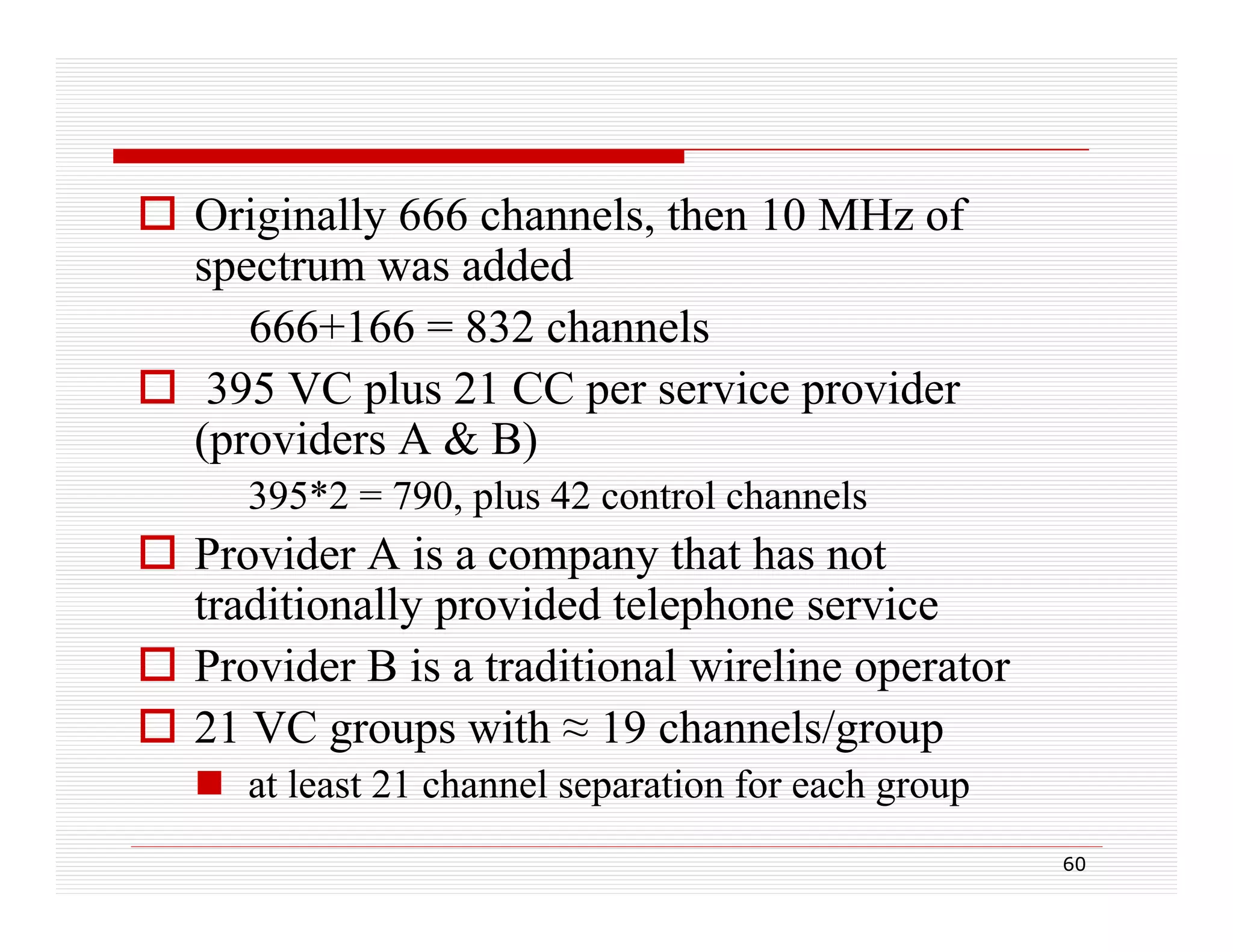  Originally 666 channels, then 10 MHz of
spectrum was added
666+166 = 832 channels
 395 VC plus 21 CC per service provider
(providers A & B)
395*2 = 790, plus 42 control channels

 Provider A is a company that has not
traditionally provided telephone service
 P id B i a traditional wireline operator
Provider is t diti l i li
t
 21 VC groups with ≈ 19 channels/group
 at least 21 channel separation for each group
tl t
h
l
ti f
h
60

 