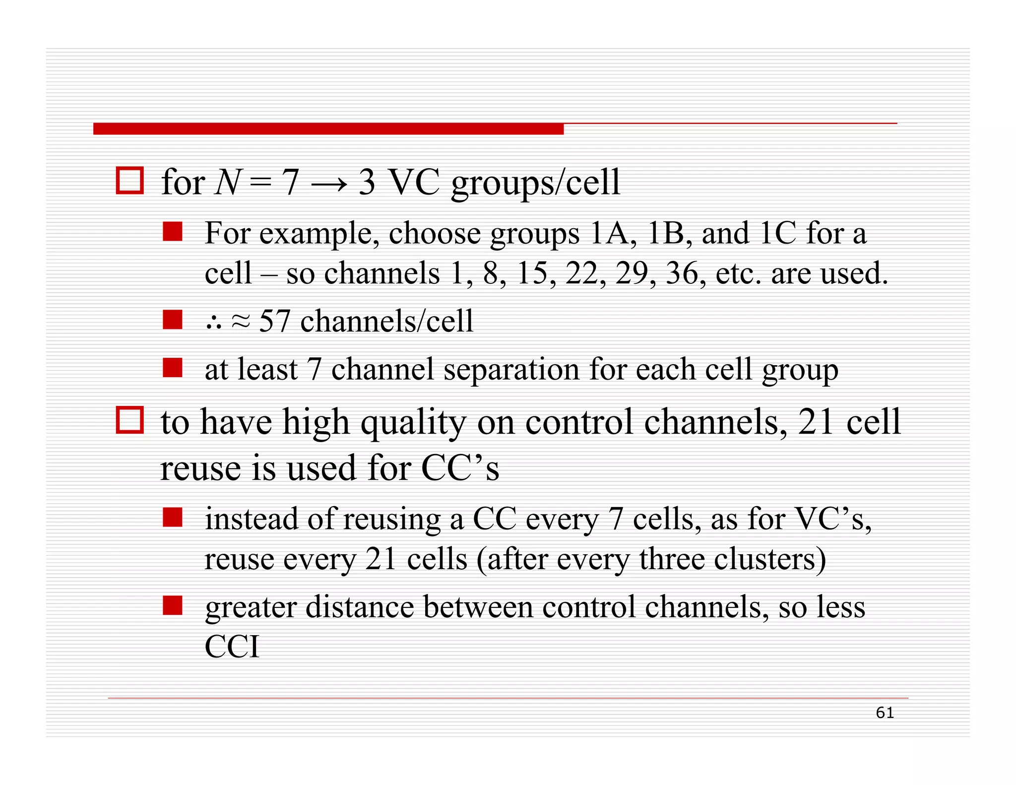  for N = 7 → 3 VC groups/cell
 For example, choose groups 1A, 1B, and 1C for a
p ,
g p
, ,
cell – so channels 1, 8, 15, 22, 29, 36, etc. are used.
 ≈ 57 channels/cell
 at least 7 channel separation for each cell group

 to have high quality on control channels, 21 cell
g q
y
reuse is used for CC’s
 instead of reusing a CC every 7 cells, as for VC’s,
reuse every 21 cells (after every three clusters)
 greater distance between control channels, so less
CCI
61

 