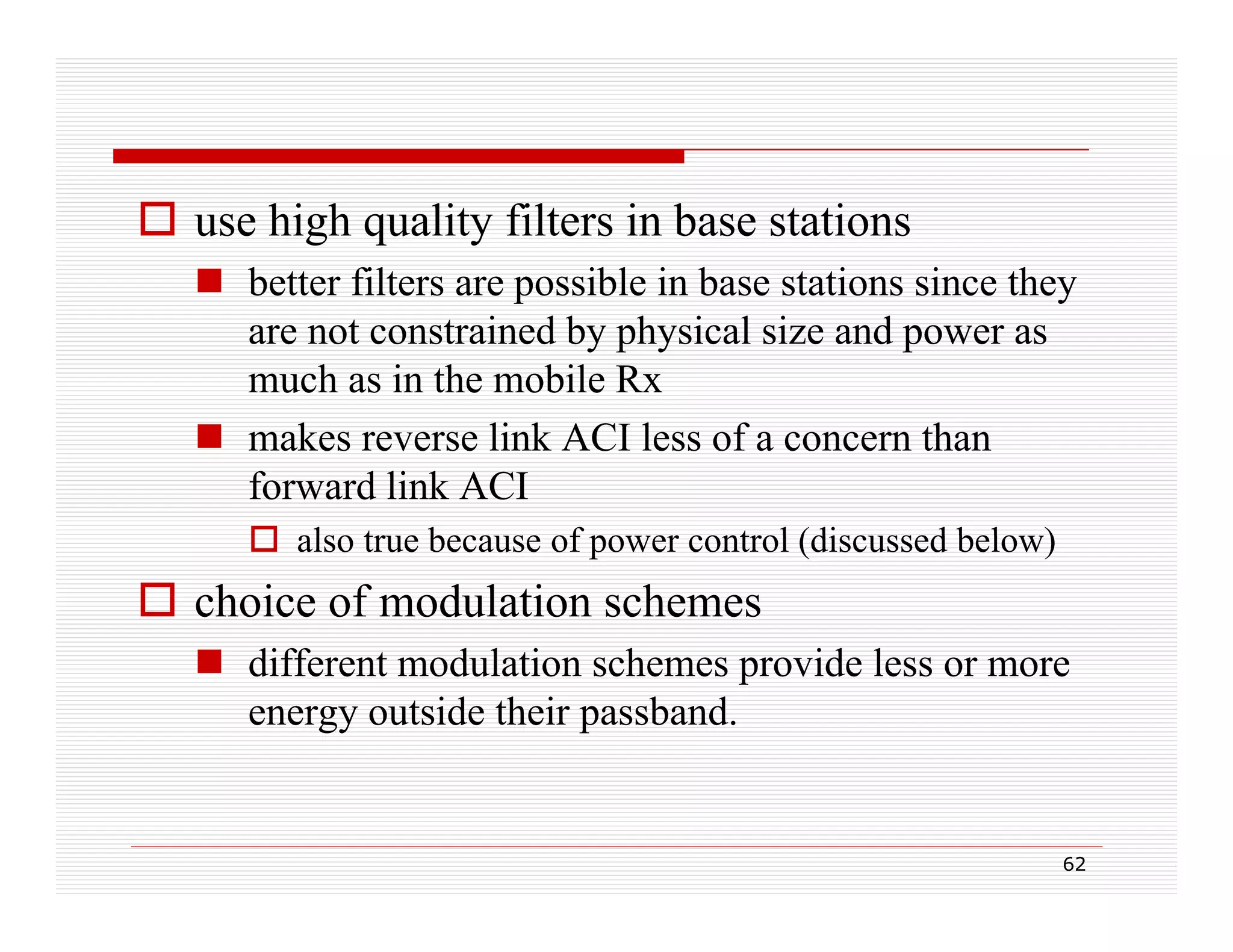  use high quality filters in base stations
 better filters are possible in base stations since they
p
y
are not constrained by physical size and power as
much as in the mobile Rx
 makes reverse link ACI less of a concern than
forward link ACI
 also true because of power control (discussed below)

 choice of modulation schemes
 diff
different modulation schemes provide less or more
t
d l ti
h
id l
energy outside their passband.

62

 