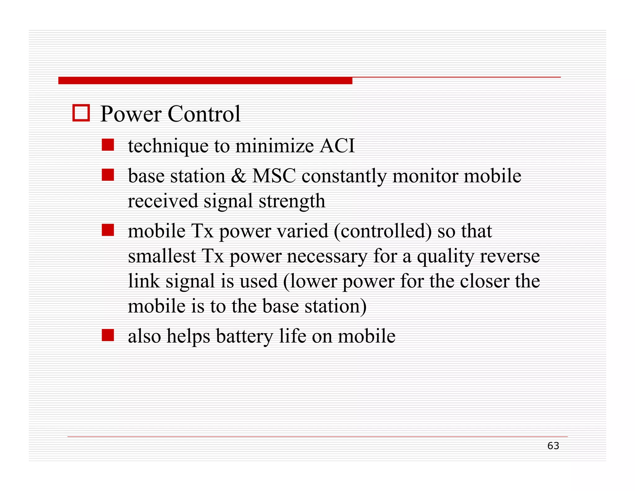  Power Control
 technique to minimize ACI
q
 base station & MSC constantly monitor mobile
received signal strength
 mobile Tx power varied (controlled) so that
smallest Tx power necessary for a quality reverse
link i l i
li k signal is used (lower power for the closer the
d (l
f th l
th
mobile is to the base station)
 also helps battery life on mobile

63

 