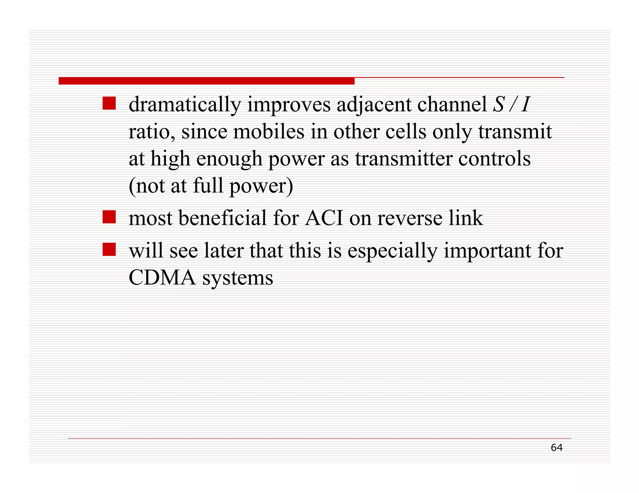 dramatically improves adjacent channel S / I
ratio, since mobiles in other cells only transmit
at high enough power as transmitter controls
t hi h
h
t
itt
t l
(not at full power)
 most beneficial for ACI on reverse link
 will see later that this is especially important for
CDMA systems

64

 