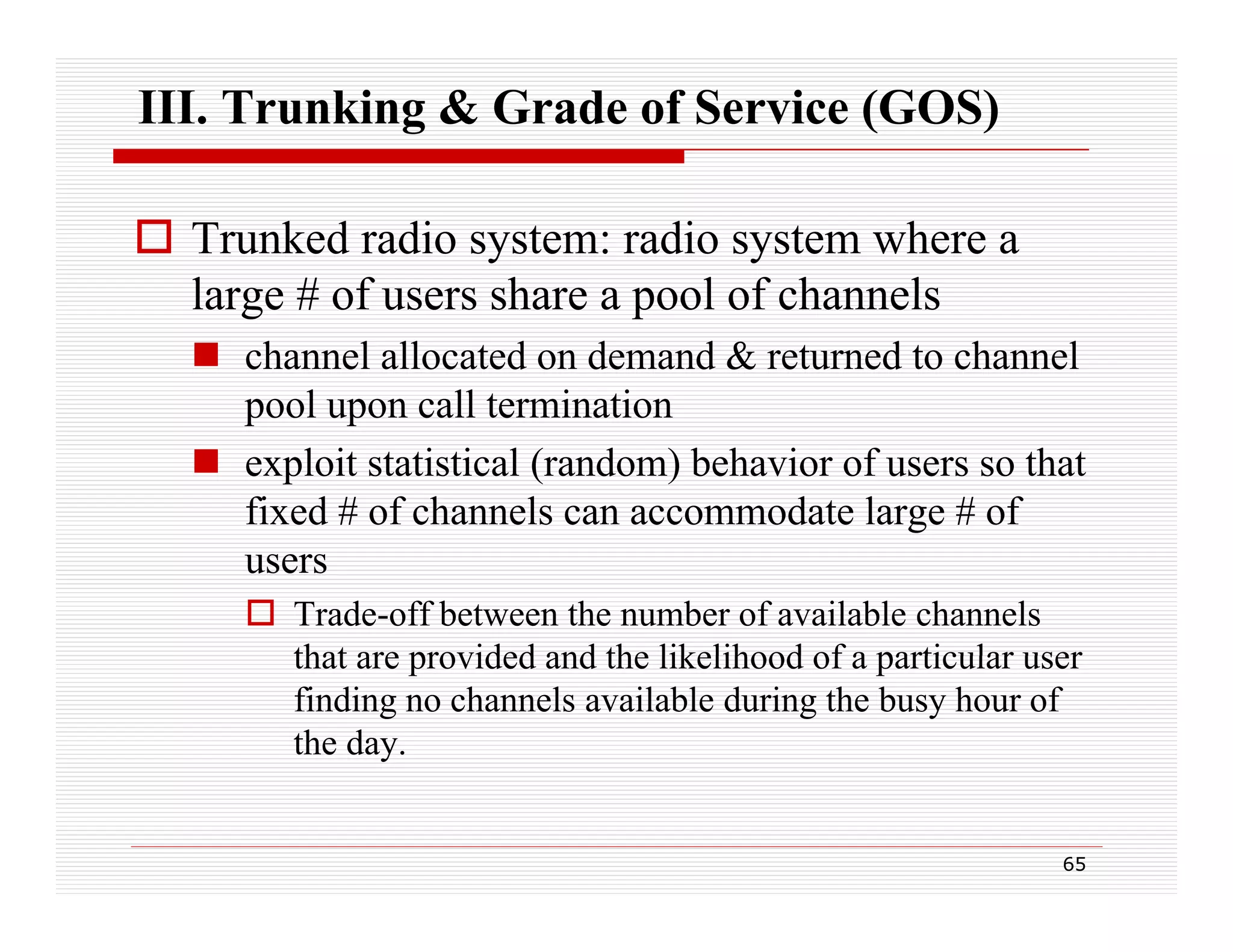 III. Trunking & Grade of Service (GOS)
 Trunked radio system: radio system where a
large # of users share a pool of channels
 channel allocated on demand & returned to channel
pool upon call termination
 exploit statistical (random) behavior of users so that
fixed # of channels can accommodate large # of
users
 Trade-off between the number of available channels
that are provided and the likelihood of a particular user
finding no channels available during the busy hour of
the day.

65

 
