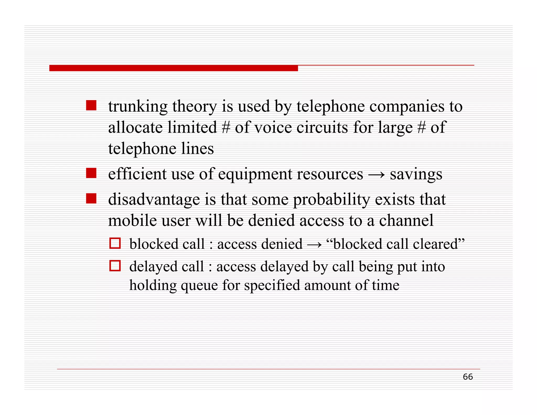  trunking theory is used by telephone companies to
allocate limited # of voice circuits for large # of
telephone lines
 efficient use of equipment resources → savings
q p
g
 disadvantage is that some probability exists that
mobile user will be denied access to a channel
 blocked call : access denied → “blocked call cleared”
 delayed call : access delayed by call being put into
holding queue for specified amount of time

66

 