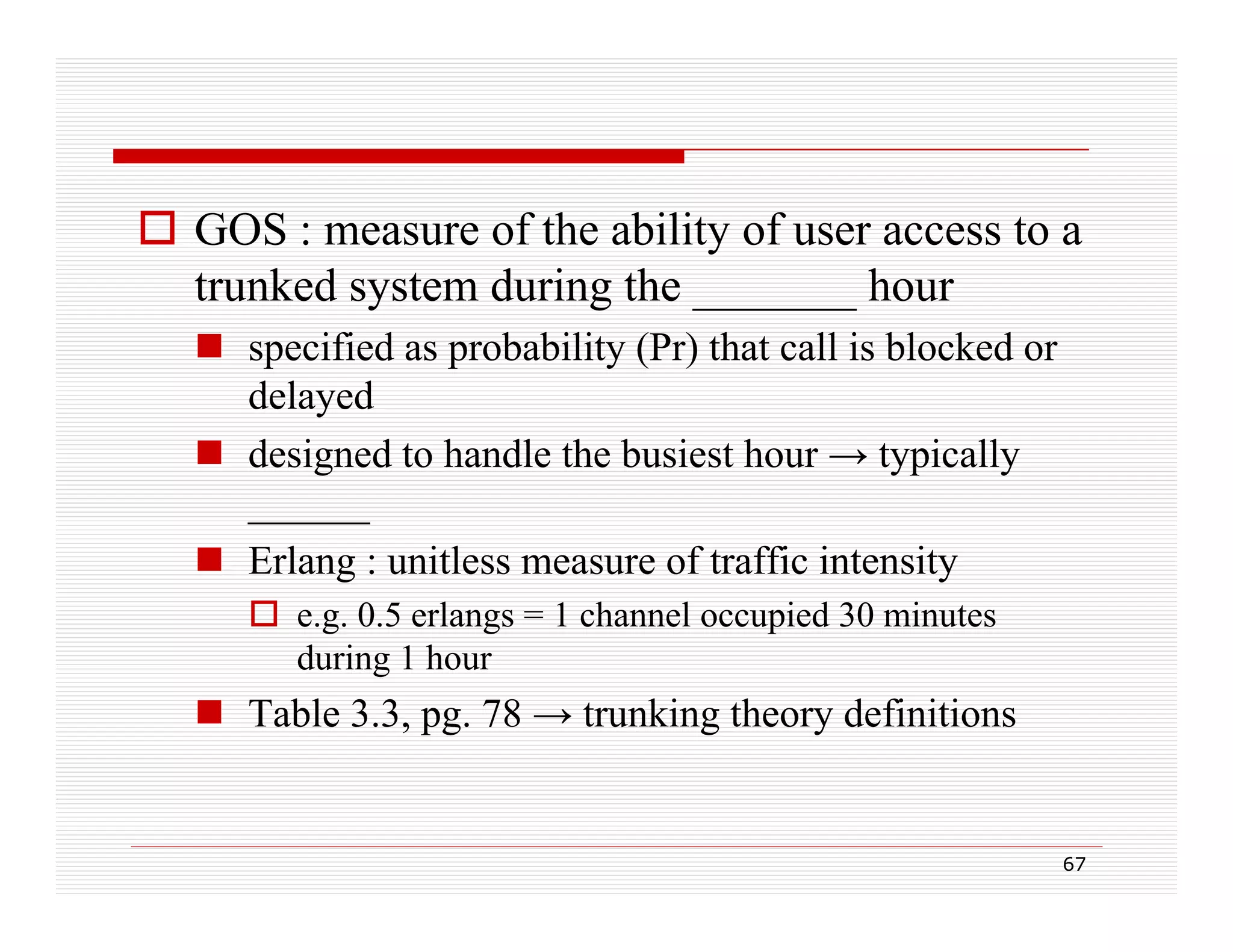  GOS : measure of the ability of user access to a
trunked system during the _______ hour
 specified as probability (Pr) that call is blocked or
delayed
y
 designed to handle the busiest hour → typically
______
 Erlang : unitless measure of traffic intensity
 e.g. 0.5 erlangs = 1 channel occupied 30 minutes
during 1 hour

 Table 3.3, pg. 78 → trunking theory definitions

67

 