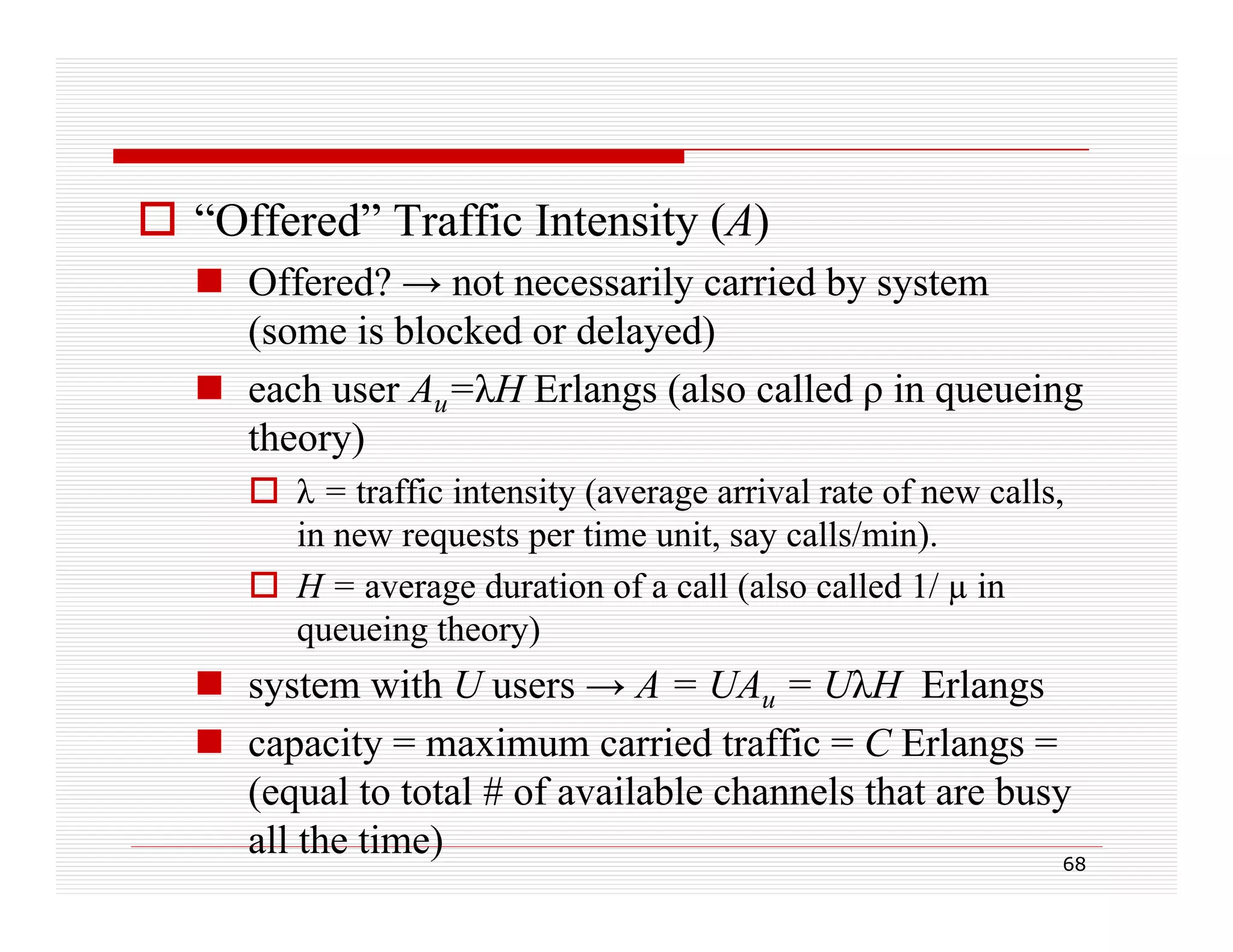  “Offered” Traffic Intensity (A)
 Offered? → not necessarily carried by system
y
y y
(some is blocked or delayed)
 each user Au=λH Erlangs (also called ρ in queueing
theory)
 λ = traffic intensity (average arrival rate of new calls,
in new requests per time unit say calls/min)
unit,
calls/min).
 H = average duration of a call (also called 1/ µ in
queueing theory)

 system with U users → A = UAu = UλH Erlangs
 capacity = maximum carried traffic = C Erlangs =
(equal to total # of available channels that are busy
all the time)
68

 