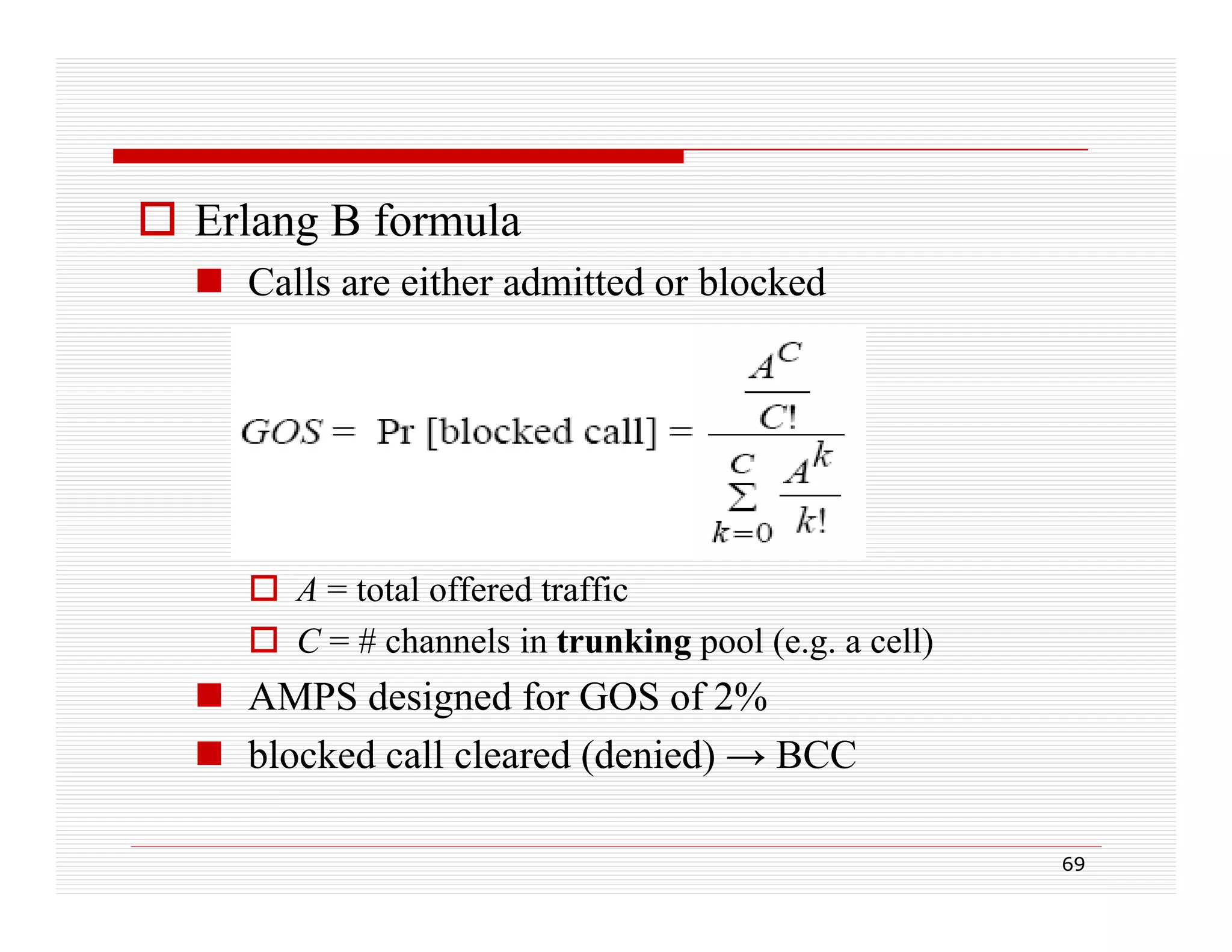 Erlang B formula
 Calls are either admitted or blocked

 A = total offered traffic
gp
(e.g.
)
 C = # channels in trunking pool ( g a cell)

 AMPS designed for GOS of 2%
 blocked call cleared (denied) → BCC
(
)
69

 