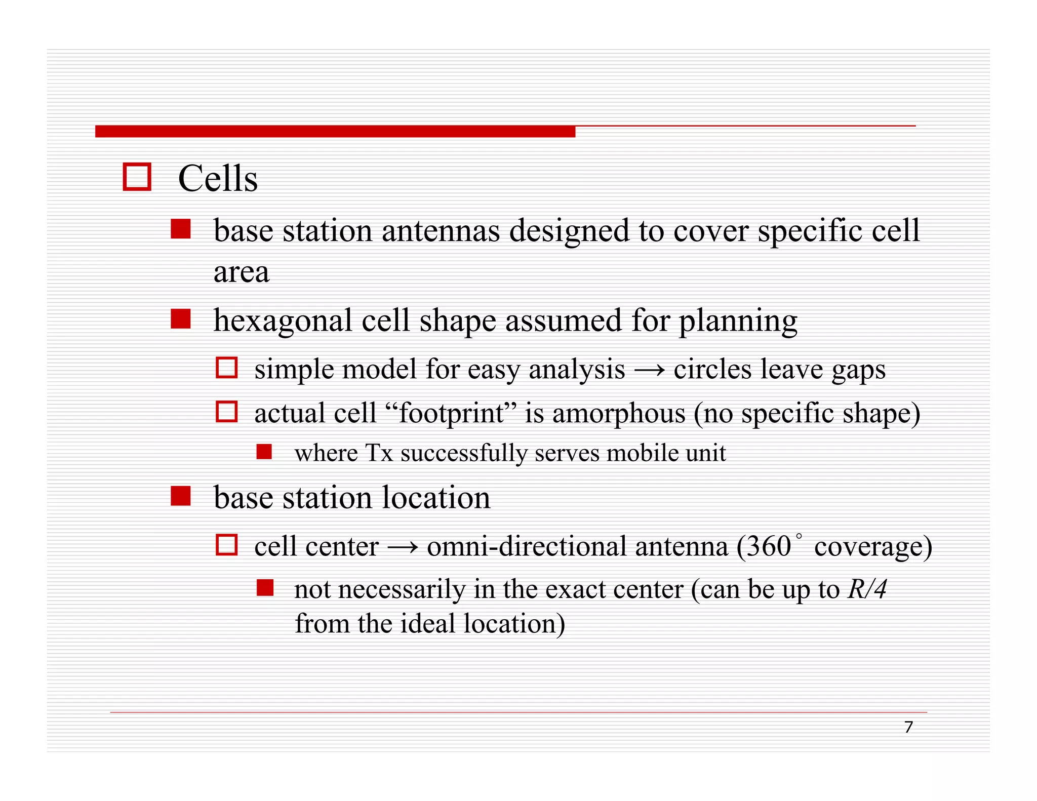  Cells
 base station antennas designed to cover specific cell
area
 hexagonal cell shape assumed for planning
 simple model for easy analysis → circles leave gaps
 actual cell “footprint” is amorphous (no specific shape)
 where Tx successfully serves mobile unit

 base station location
 cell center → omni-directional antenna (360 coverage)
omni directional
(360°
 not necessarily in the exact center (can be up to R/4
from the ideal location)

7

 