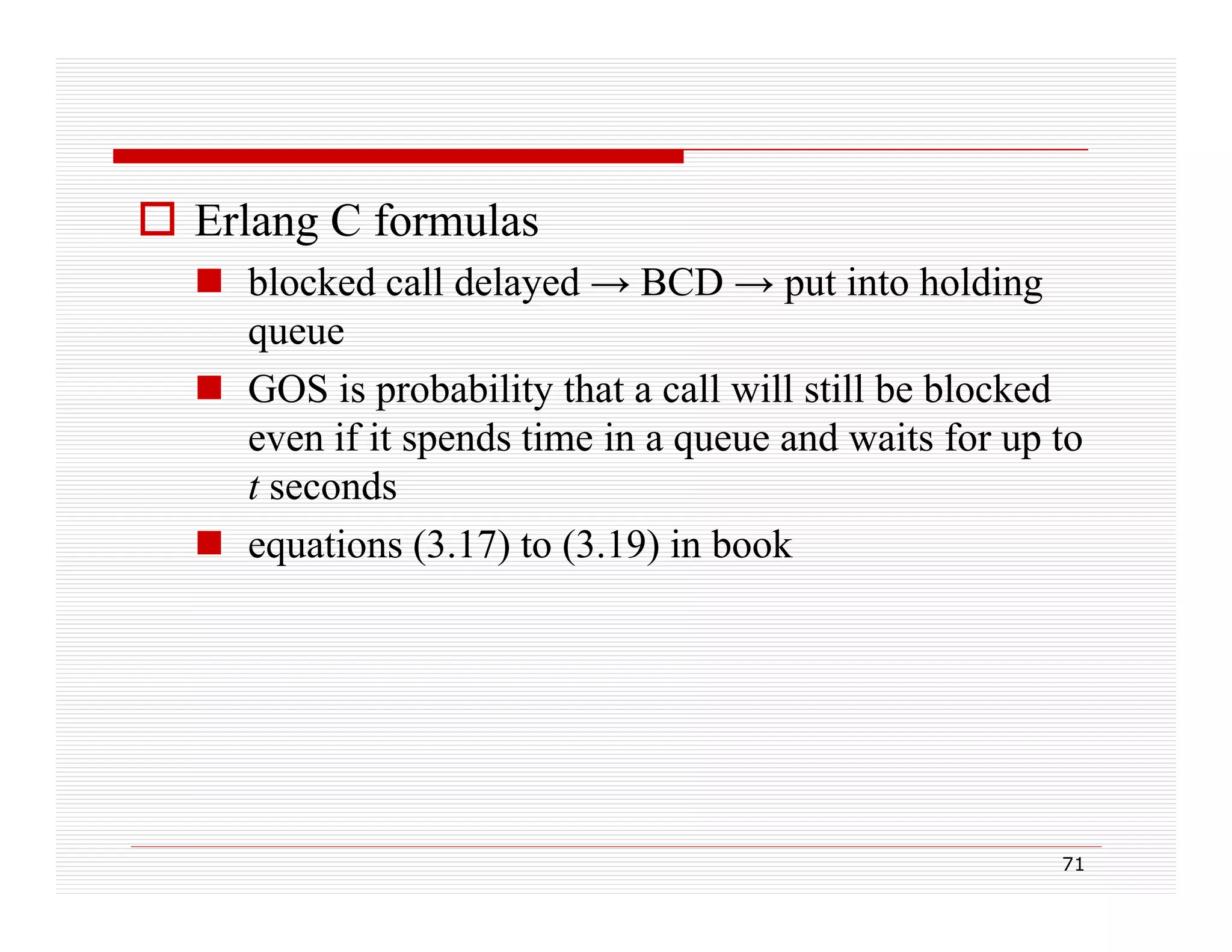  Erlang C formulas
 blocked call delayed → BCD → put into holding
y
p
g
queue
 GOS is probability that a call will still be blocked
even if it spends time in a queue and waits for up to
t seconds
 equations (3.17) to (3.19) in book
ti
(3 17) t (3 19) i b k

71

 