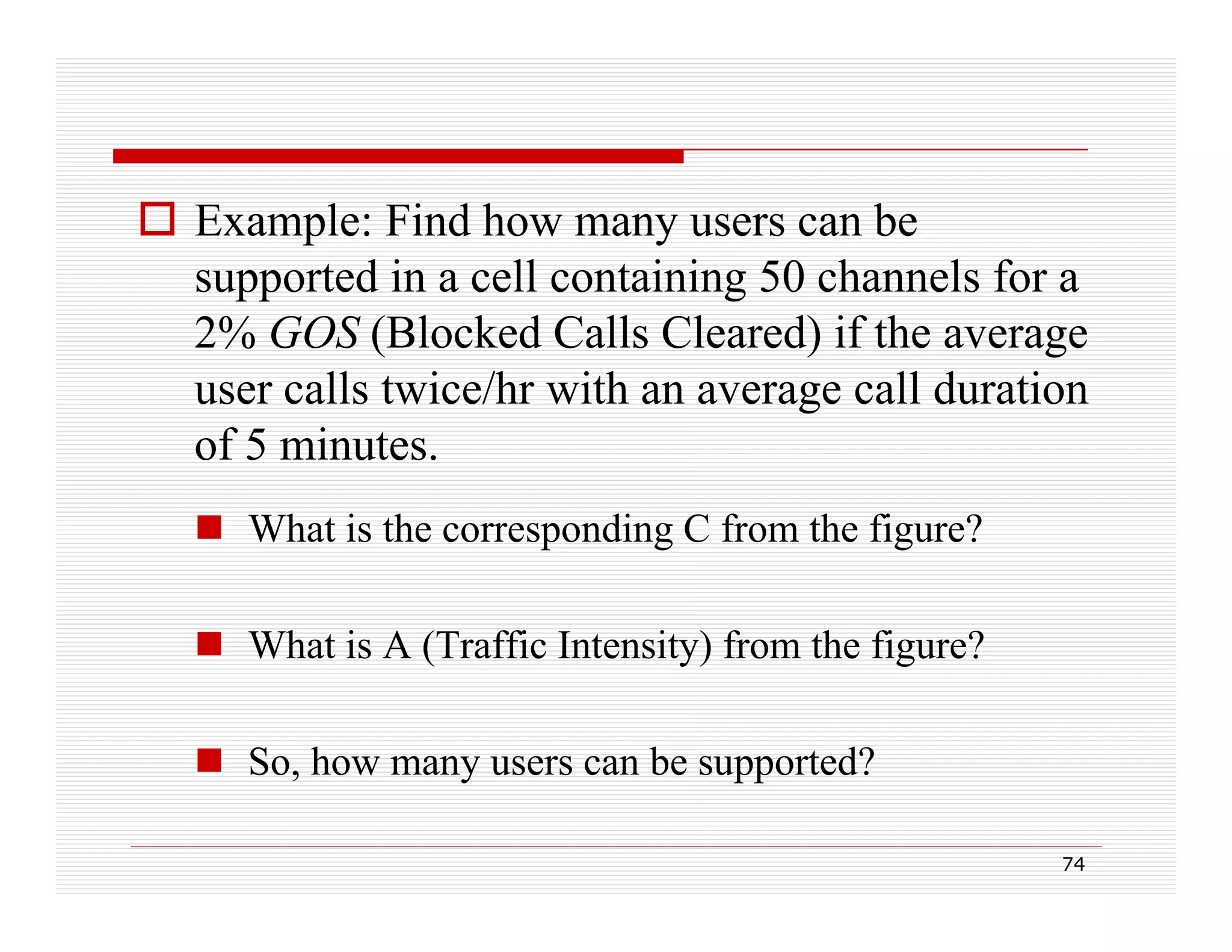  Example: Find how many users can be
supported in a cell containing 50 channels for a
pp
g
2% GOS (Blocked Calls Cleared) if the average
user calls twice/hr with an average call duration
of 5 minutes.
 What is the corresponding C from the figure?
 What is A (Traffic Intensity) from the figure?
 So, how many users can be supported?
,
y
pp
74

 