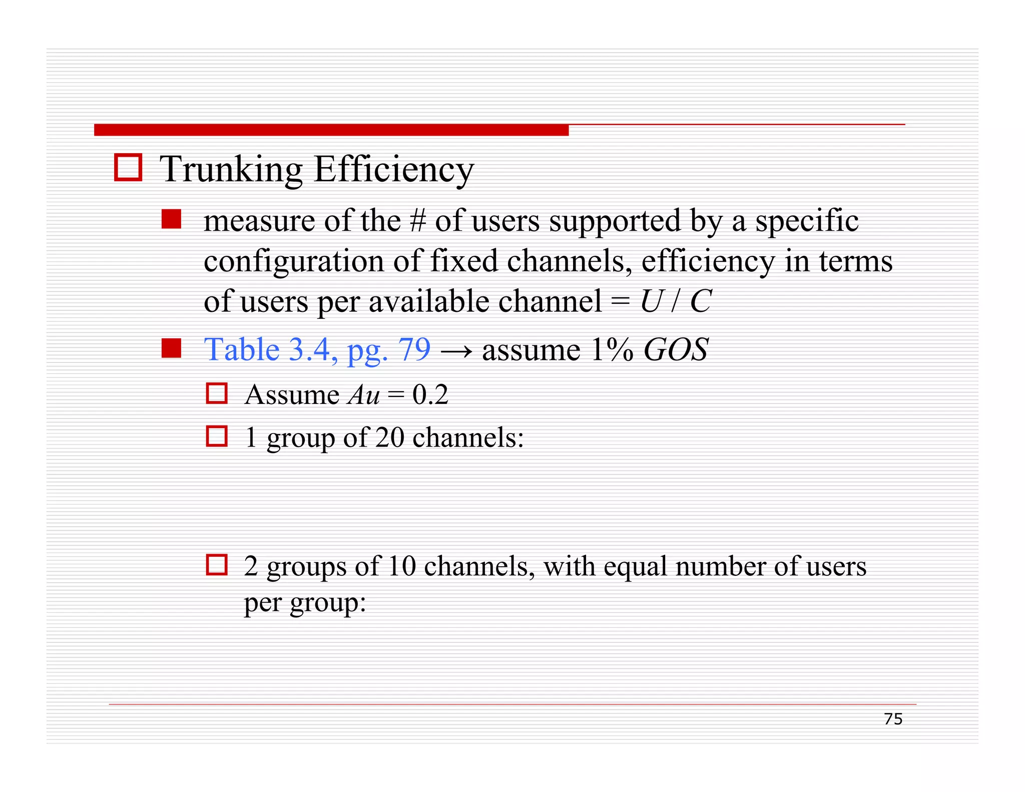  Trunking Efficiency
 measure of the # of users supported by a specific
configuration of fixed channels, efficiency in terms
of users per available channel = U / C
 Table 3.4, pg. 79 → assume 1% GOS
3 4 pg
 Assume Au = 0.2
 1 group of 20 channels:

 2 groups of 10 channels, with equal number of users
per group:

75

 