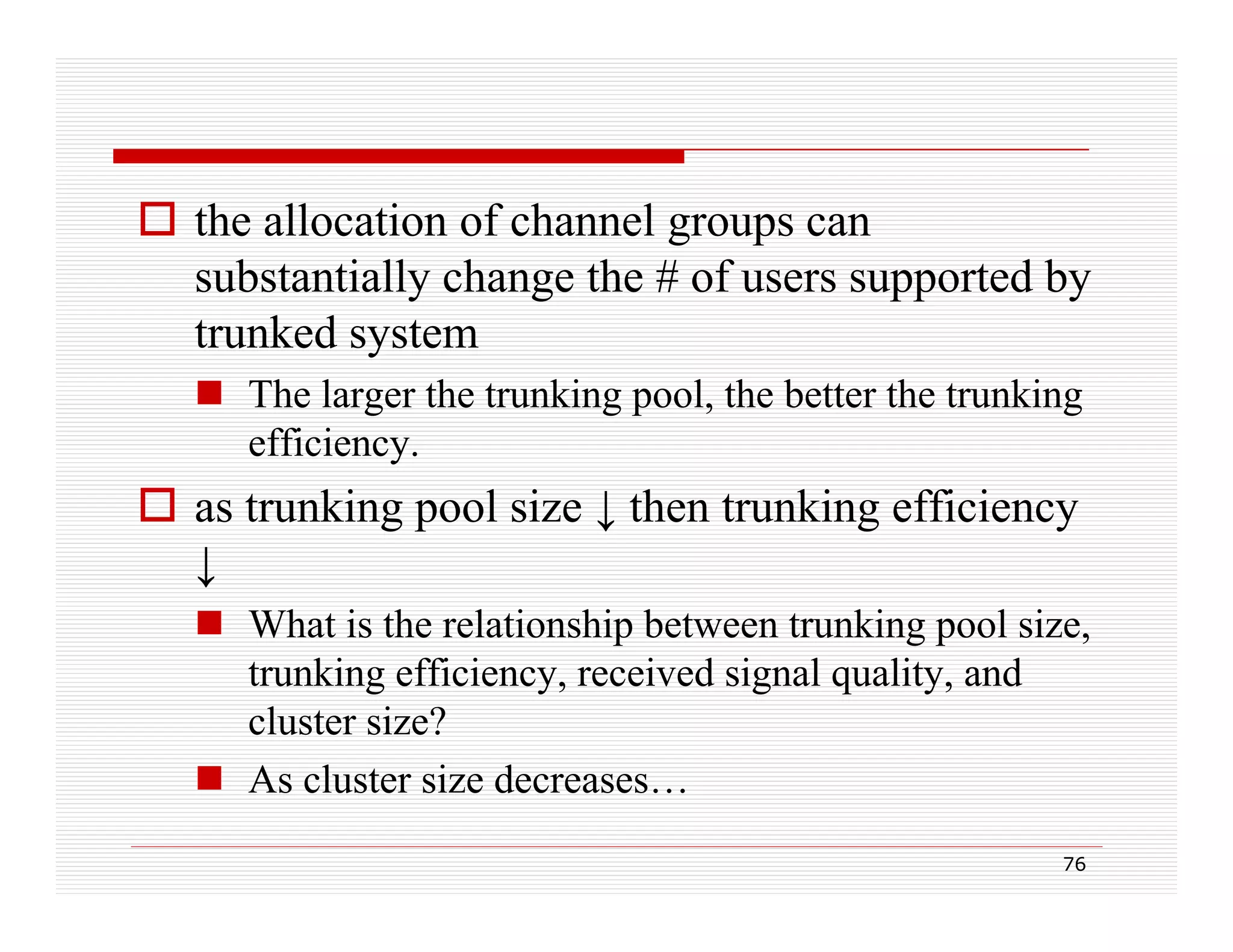  the allocation of channel groups can
substantially change the # of users supported by
y
g
pp
y
trunked system
 The larger the trunking p
g
g pool, the better the trunking
g
efficiency.

 as trunking pool size ↓ then trunking efficiency
↓
 What is the relationship between trunking pool size,
trunking efficiency, received signal quality, and
cluster size?
 As cluster size decreases
decreases…
76

 