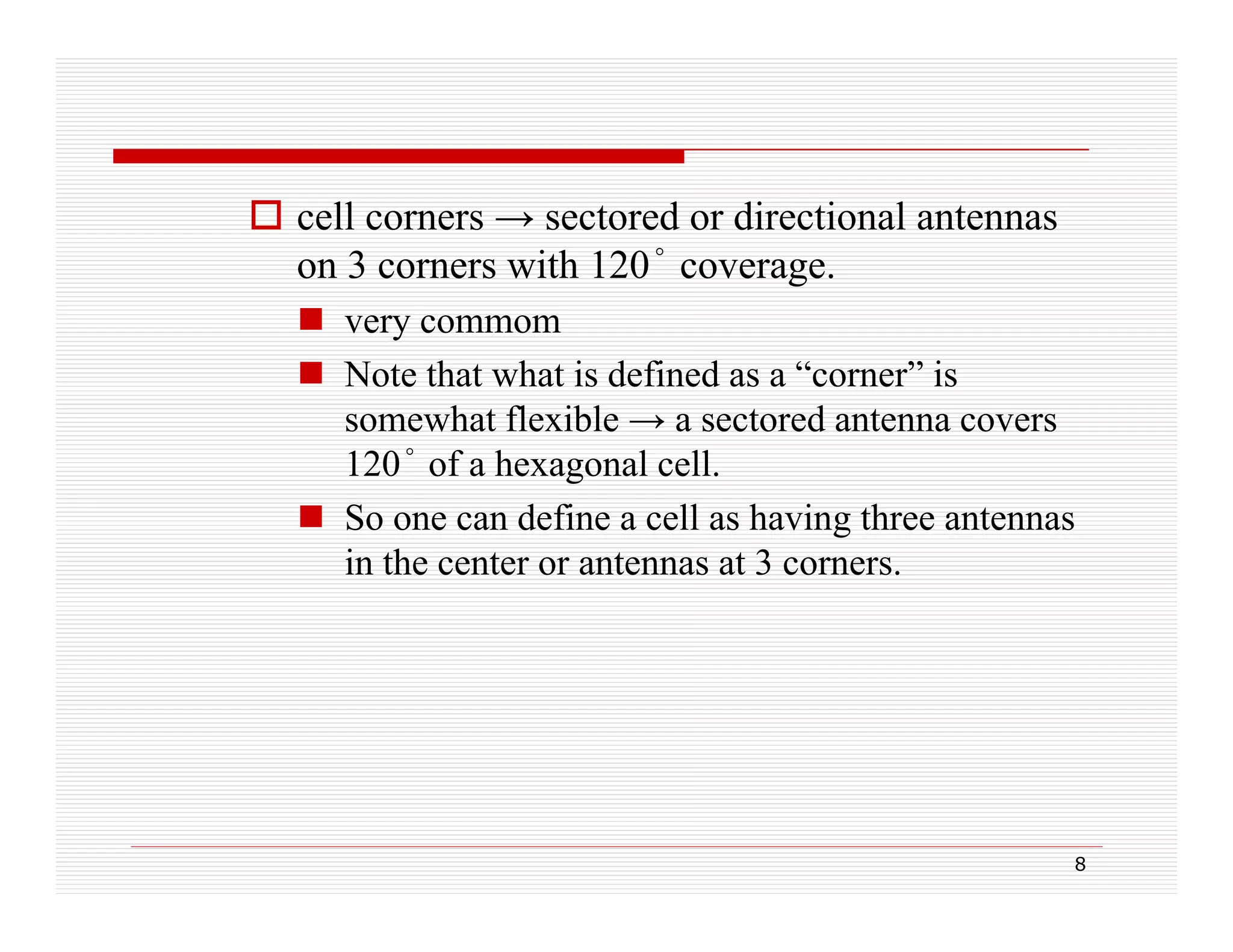  cell corners → sectored or directional antennas
on 3 corners with 120° coverage.
 very commom
 Note that what is defined as a “corner” is
somewhat flexible → a sectored antenna covers
120° of a hexagonal cell.
g
 So one can define a cell as having three antennas
in the center or antennas at 3 corners.

8

 