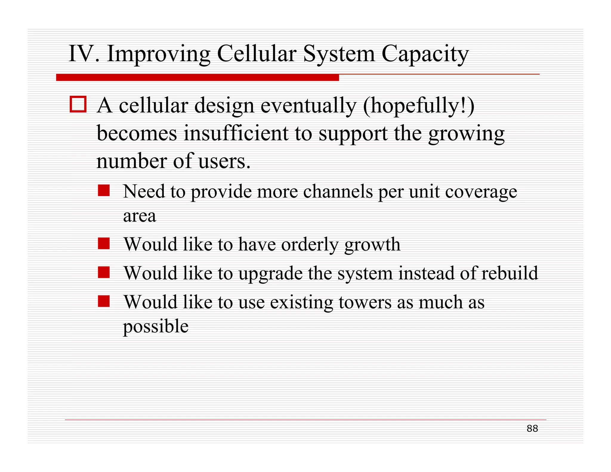 IV. Improving Cellular System Capacity
 A cellular design eventually (hopefully!)
becomes insufficient to support the growing
number of users.
 Need to provide more channels per unit coverage
area
 Would like to have orderly growth
 Would like to upgrade the system instead of rebuild
ld lik
d h
i
d f b ild
 Would like to use existing towers as much as
possible

88

 