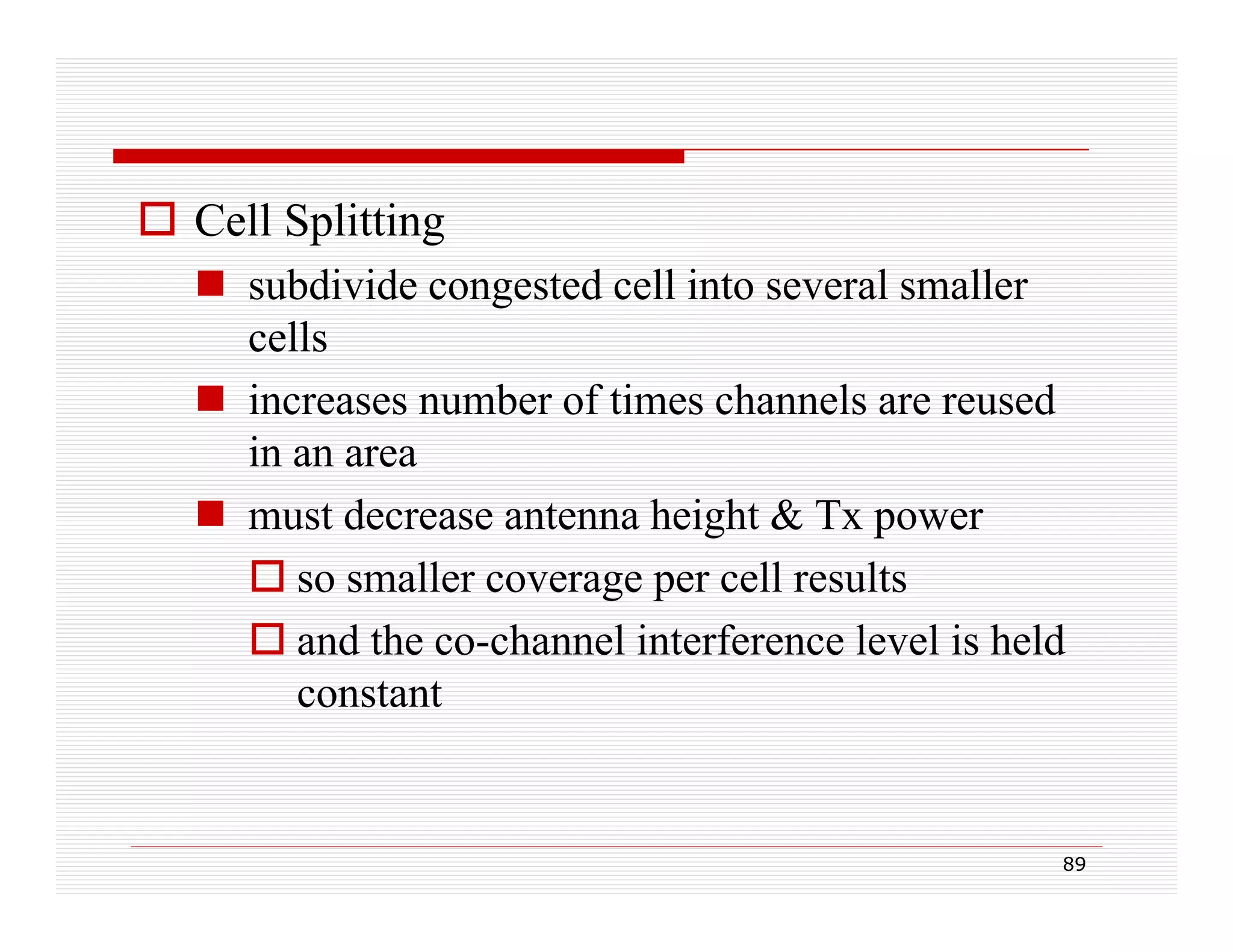  Cell Splitting
 subdivide congested cell into several smaller
cells
 increases number of times channels are reused
in an area
g
power
 must decrease antenna height & Tx p
 so smaller coverage per cell results
 and the co-channel interference level is held
constant

89

 