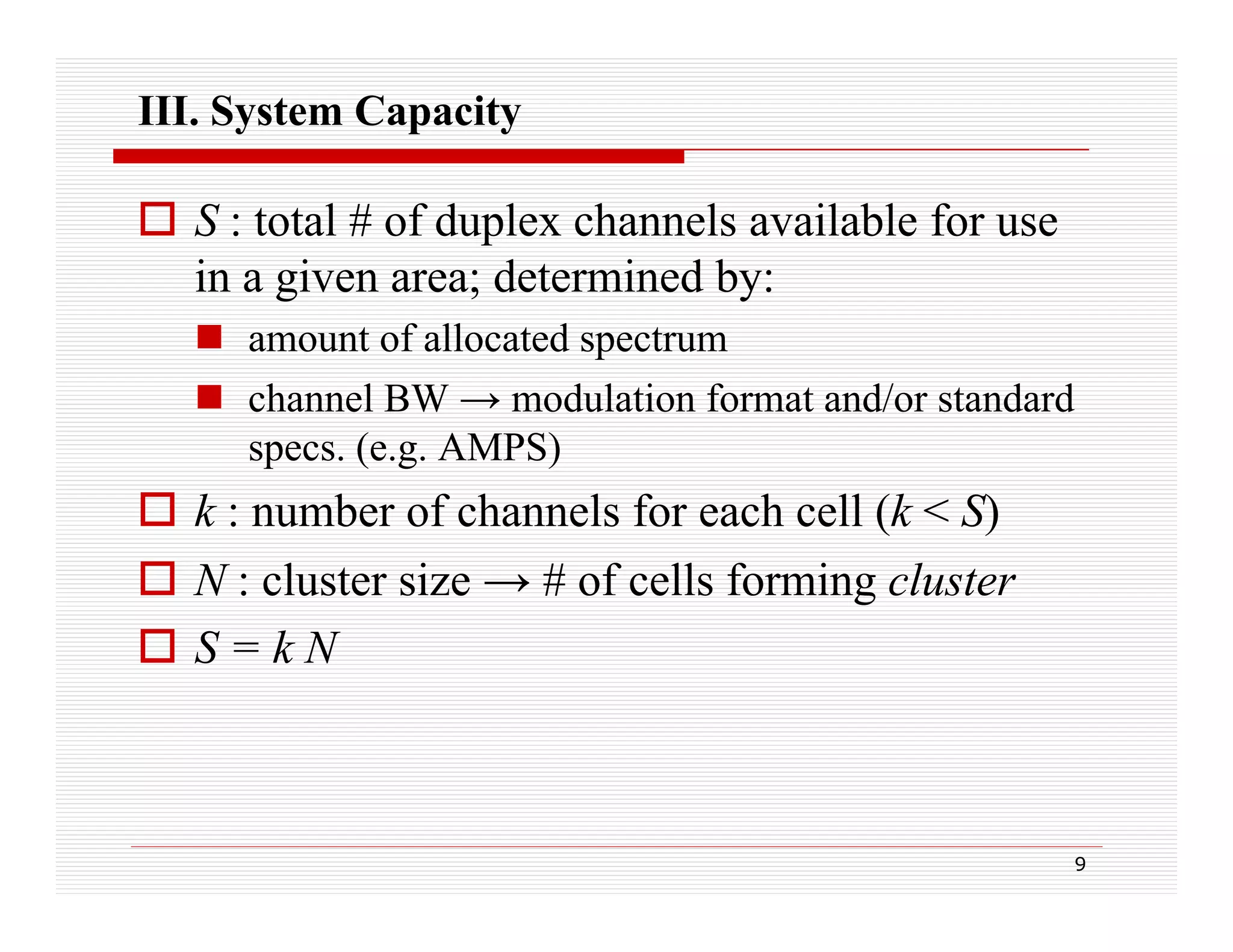 III. System Capacity

 S : total # of duplex channels available for use
in a given area; determined by:
g
;
y
 amount of allocated spectrum
 channel BW → modulation format and/or standard
specs. (e.g. AMPS)

 k : number of channels for each cell (k < S)
(
)
 N : cluster size → # of cells forming cluster
 S=kN

9

 