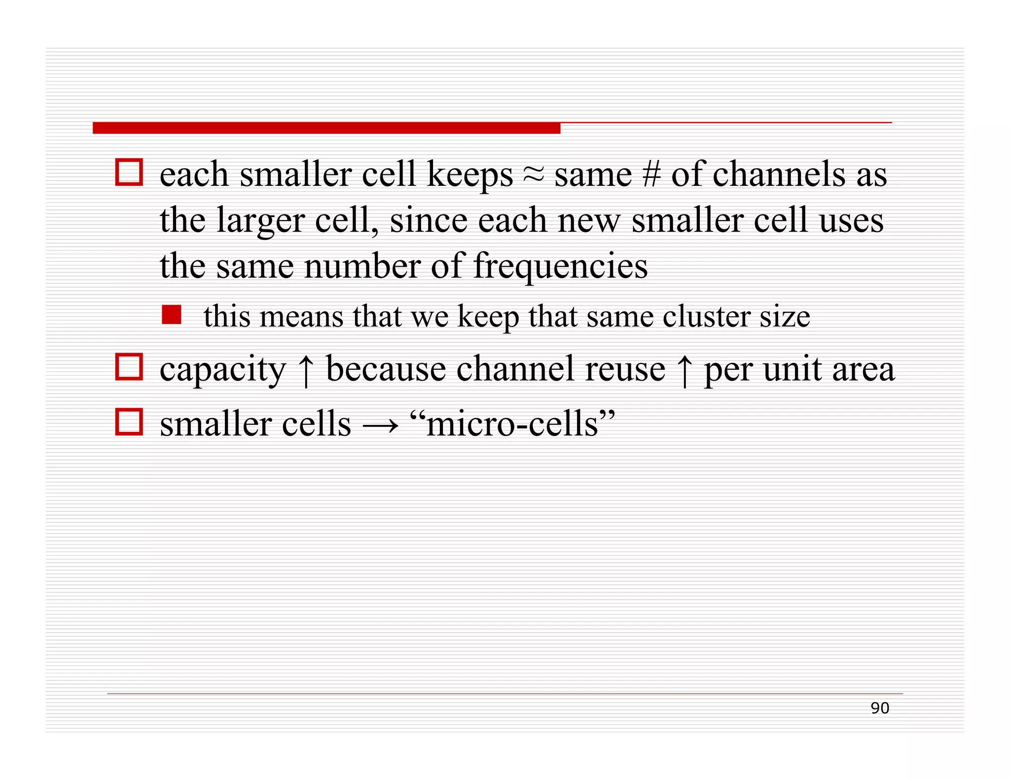  each smaller cell keeps ≈ same # of channels as
the larger cell, since each new smaller cell uses
the same number of frequencies
 this means that we keep that same cluster size

 capacity ↑ because channel reuse ↑ per unit area
 smaller cells → “micro-cells”

90

 