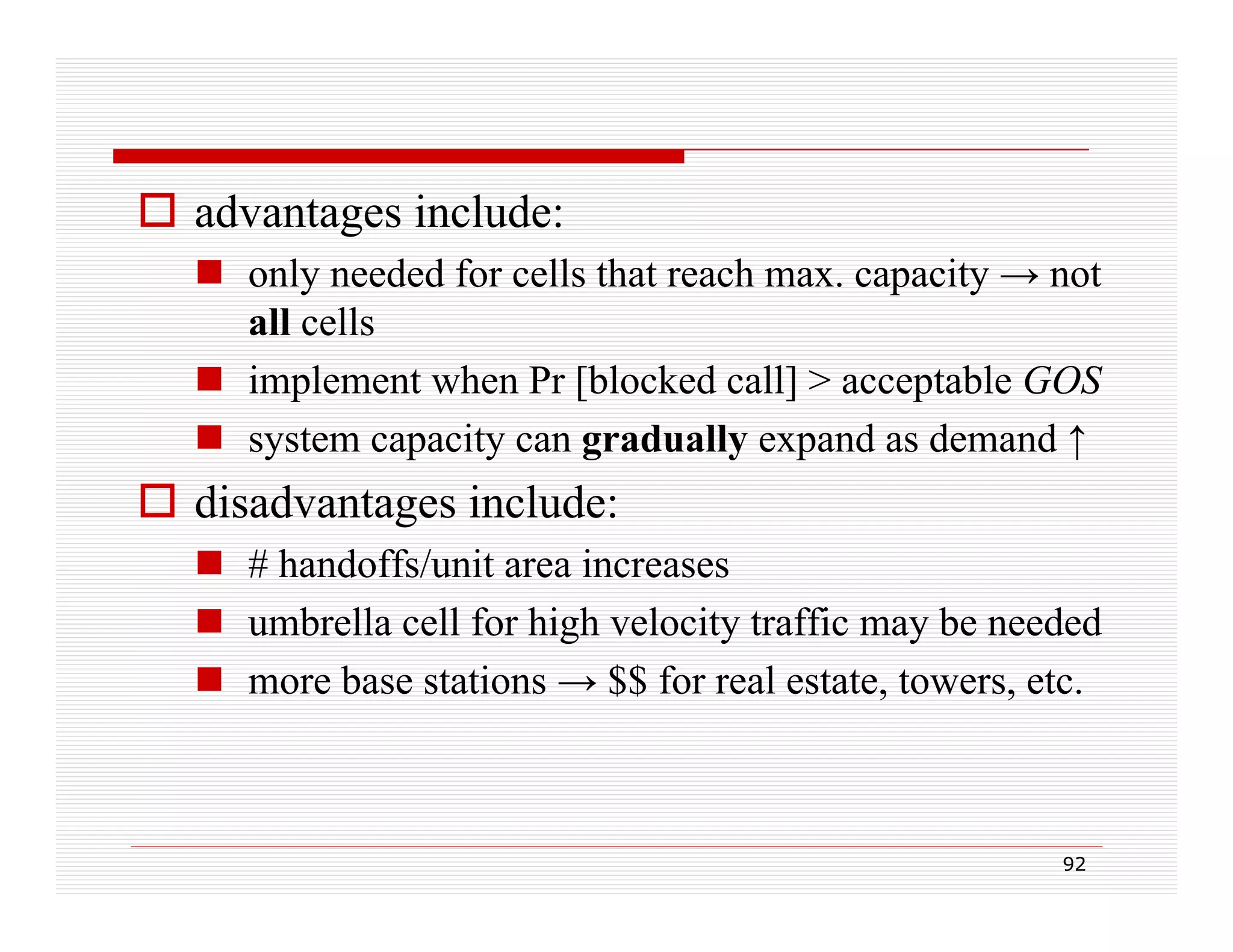 advantages include:
 only needed for cells that reach max. capacity → not
all cells
 implement when Pr [blocked call] > acceptable GOS
 system capacity can gradually expand as demand ↑

 disadvantages include:
 # handoffs/unit area increases
 umbrella cell for high velocity traffic may be needed
 more base stations → $$ for real estate, towers, etc.

92

 