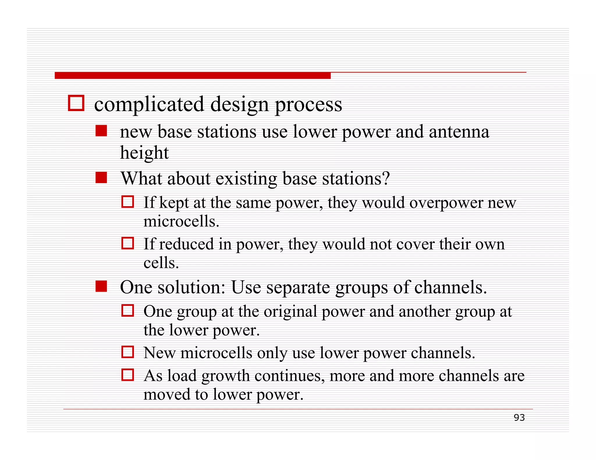  complicated design process
 new base stations use lower power and antenna
height
 What about existing base stations?
 If kept at the same power, they would overpower new
power
microcells.
 If reduced in power, they would not cover their own
cells.
ll

 One solution: Use separate groups of channels.
 One group at the original power and another group at
O e g oup
eo g
powe
d o e g oup
the lower power.
 New microcells only use lower power channels.
 As load growth continues more and more channels are
continues,
moved to lower power.
93

 