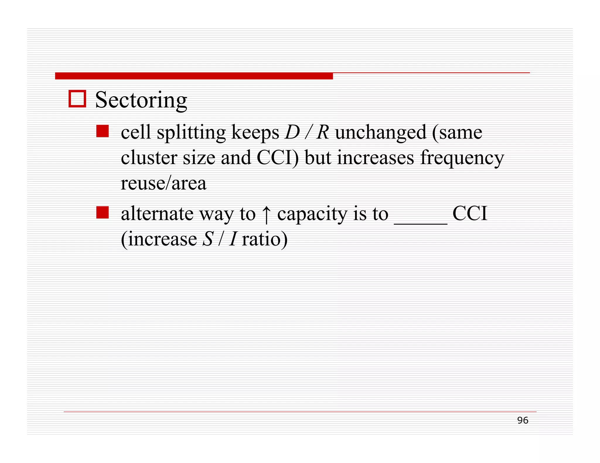  Sectoring
 cell splitting keeps D / R unchanged (same
cluster size and CCI) but increases frequency
reuse/area
 alternate way to ↑ capacity is to _____ CCI
(increase S / I ratio)

96

 