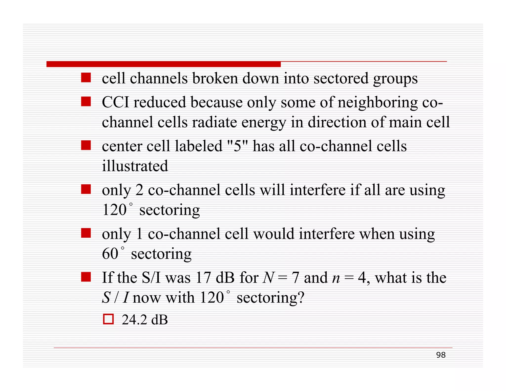  cell channels broken down into sectored groups
ll h
l b k d
i
d
 CCI reduced because only some of neighboring cochannel cells radiate energy in direction of main cell
 center cell labeled "5" has all co-channel cells
illustrated
 only 2 co-channel cells will interfere if all are using
120° sectoring
 only 1 co-channel cell would interfere when using
60° sectoring
 If the S/I was 17 dB for N = 7 and n = 4, what is the
S / I now with 120° sectoring?
 24 2 dB
24.2
98

 