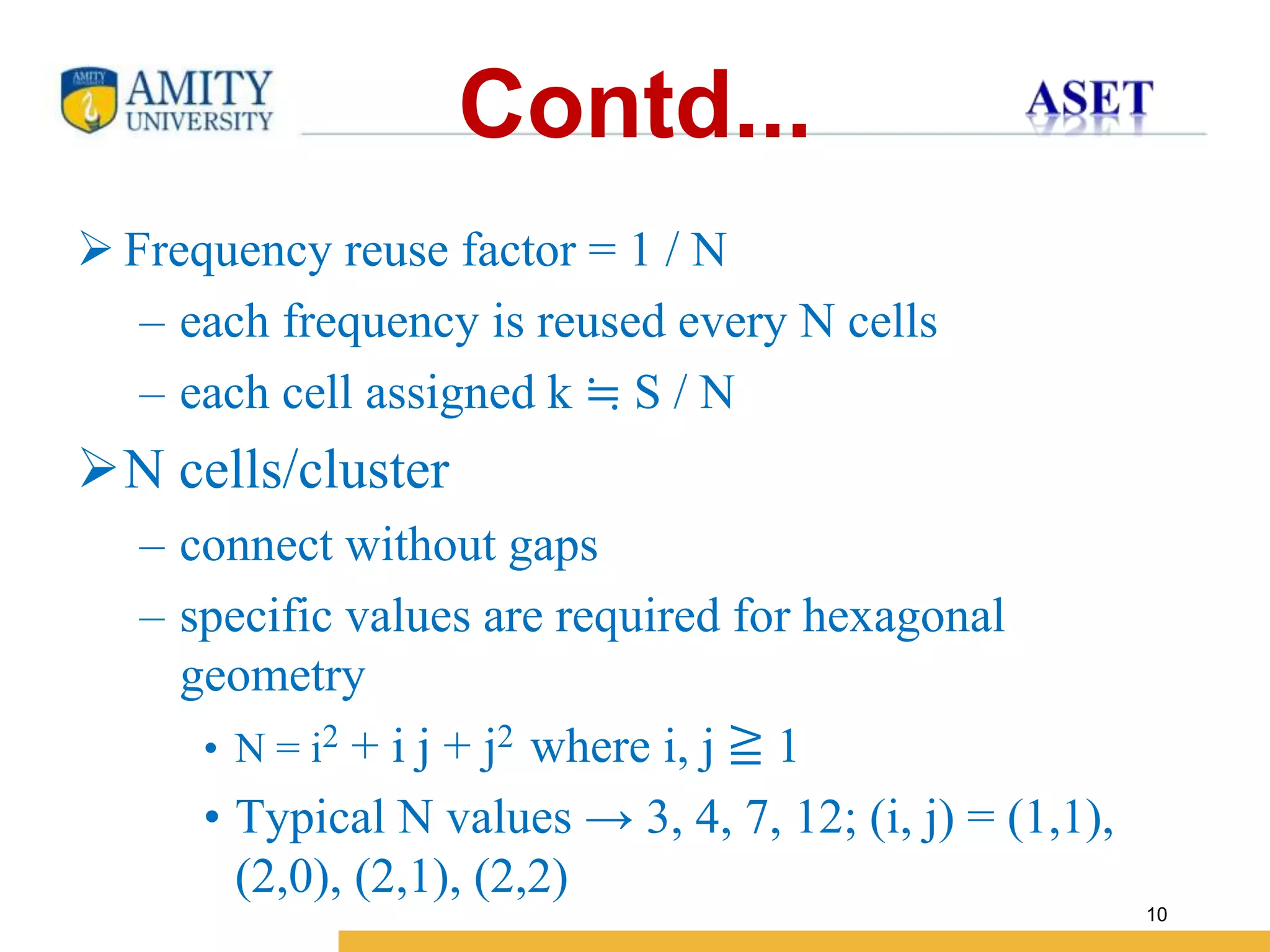 Name of Institution
10
Contd...
 Frequency reuse factor = 1 / N
– each frequency is reused every N cells
– each cell assigned k ≒ S / N
N cells/cluster
– connect without gaps
– specific values are required for hexagonal
geometry
• N = i2 + i j + j2 where i, j ≧ 1
• Typical N values → 3, 4, 7, 12; (i, j) = (1,1),
(2,0), (2,1), (2,2)
 