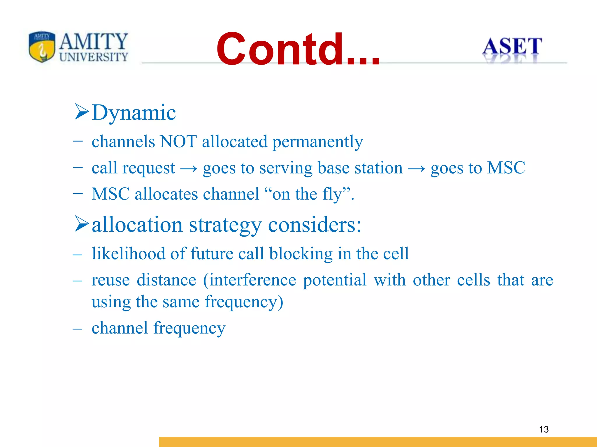 Name of Institution
13
Contd...
Dynamic
− channels NOT allocated permanently
− call request → goes to serving base station → goes to MSC
− MSC allocates channel “on the fly”.
allocation strategy considers:
– likelihood of future call blocking in the cell
– reuse distance (interference potential with other cells that are
using the same frequency)
– channel frequency
 