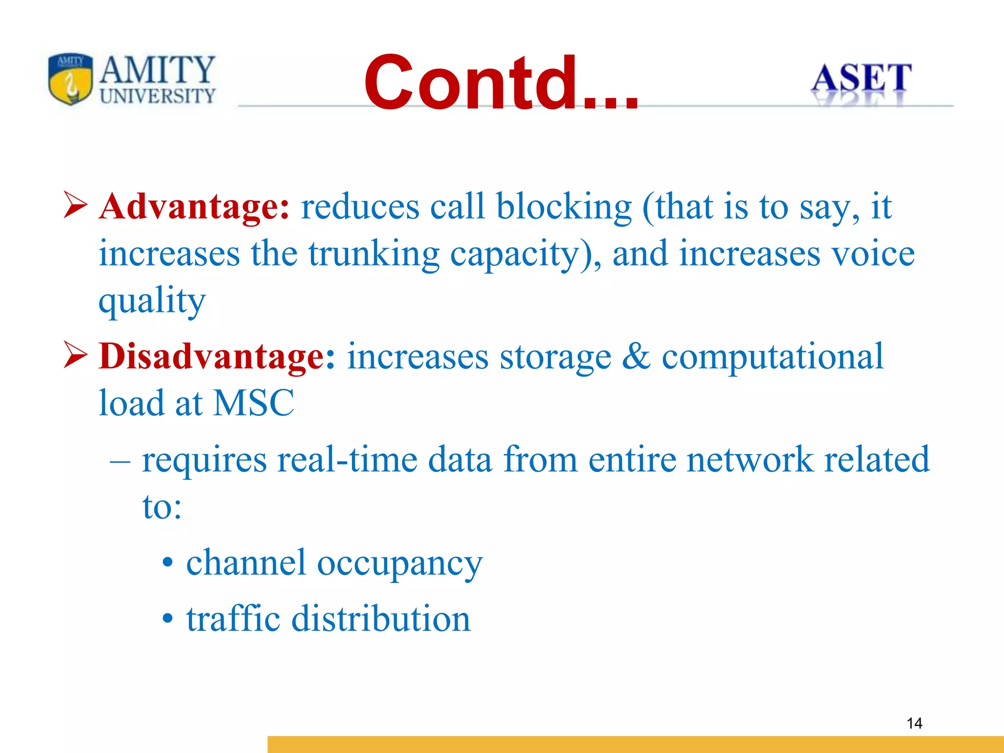 Name of Institution
14
Contd...
 Advantage: reduces call blocking (that is to say, it
increases the trunking capacity), and increases voice
quality
 Disadvantage: increases storage & computational
load at MSC
– requires real-time data from entire network related
to:
• channel occupancy
• traffic distribution
 