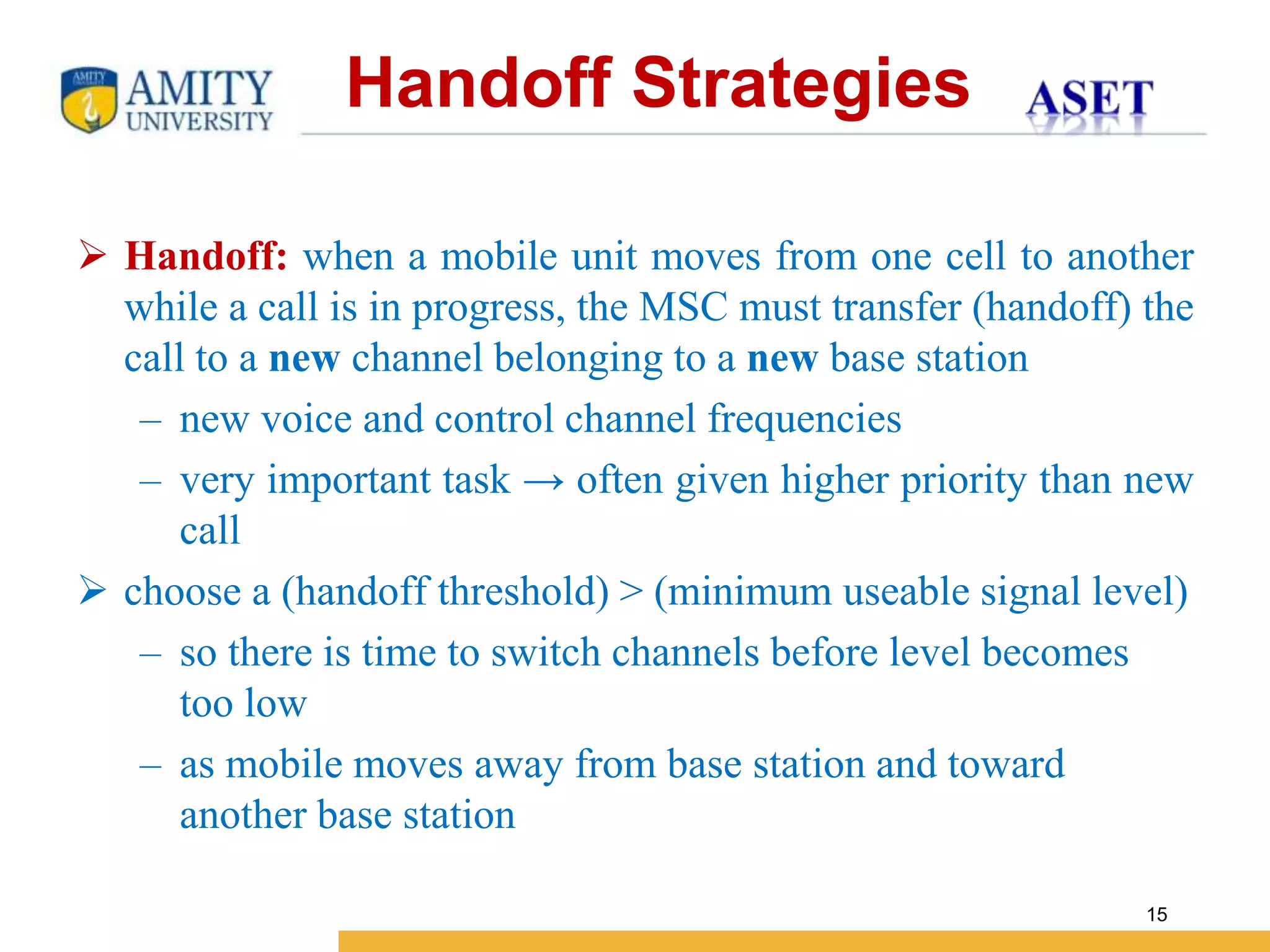 Name of Institution
15
 Handoff: when a mobile unit moves from one cell to another
while a call is in progress, the MSC must transfer (handoff) the
call to a new channel belonging to a new base station
– new voice and control channel frequencies
– very important task → often given higher priority than new
call
 choose a (handoff threshold) > (minimum useable signal level)
– so there is time to switch channels before level becomes
too low
– as mobile moves away from base station and toward
another base station
Handoff Strategies
 