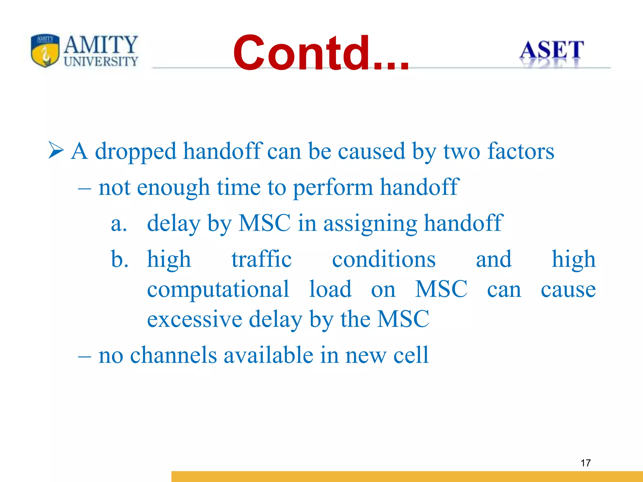 Name of Institution
17
Contd...
 A dropped handoff can be caused by two factors
– not enough time to perform handoff
a. delay by MSC in assigning handoff
b. high traffic conditions and high
computational load on MSC can cause
excessive delay by the MSC
– no channels available in new cell
 
