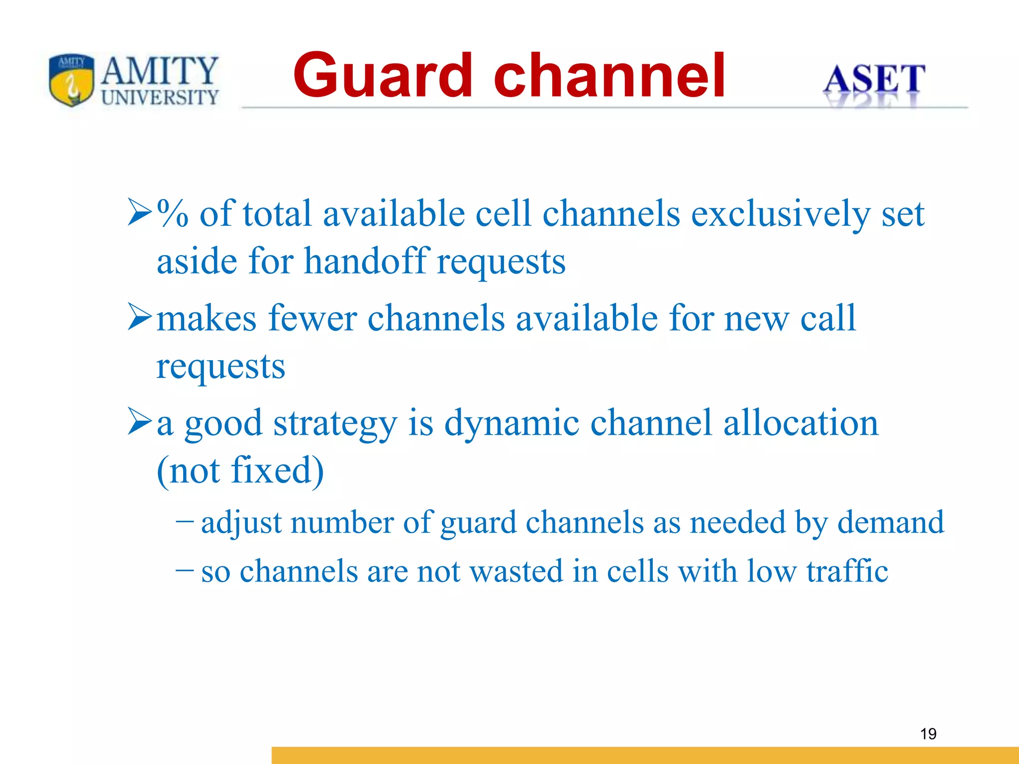 Name of Institution
19
Guard channel
% of total available cell channels exclusively set
aside for handoff requests
makes fewer channels available for new call
requests
a good strategy is dynamic channel allocation
(not fixed)
− adjust number of guard channels as needed by demand
− so channels are not wasted in cells with low traffic
 