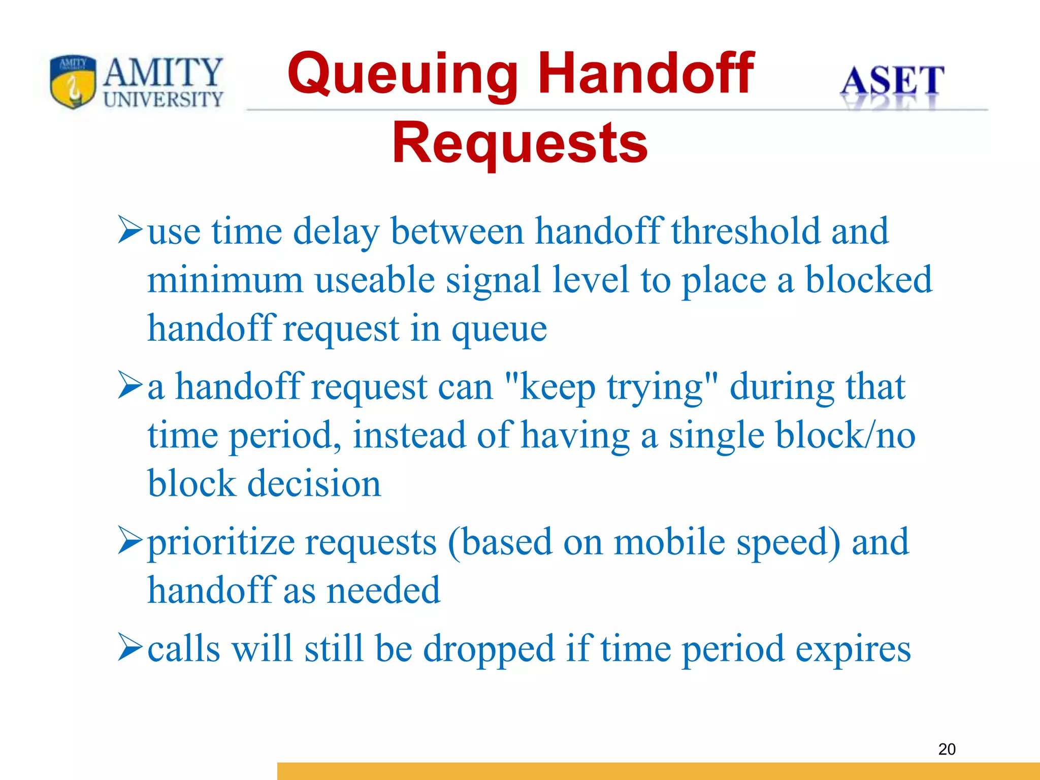 Name of Institution
20
Queuing Handoff
Requests
use time delay between handoff threshold and
minimum useable signal level to place a blocked
handoff request in queue
a handoff request can "keep trying" during that
time period, instead of having a single block/no
block decision
prioritize requests (based on mobile speed) and
handoff as needed
calls will still be dropped if time period expires
 