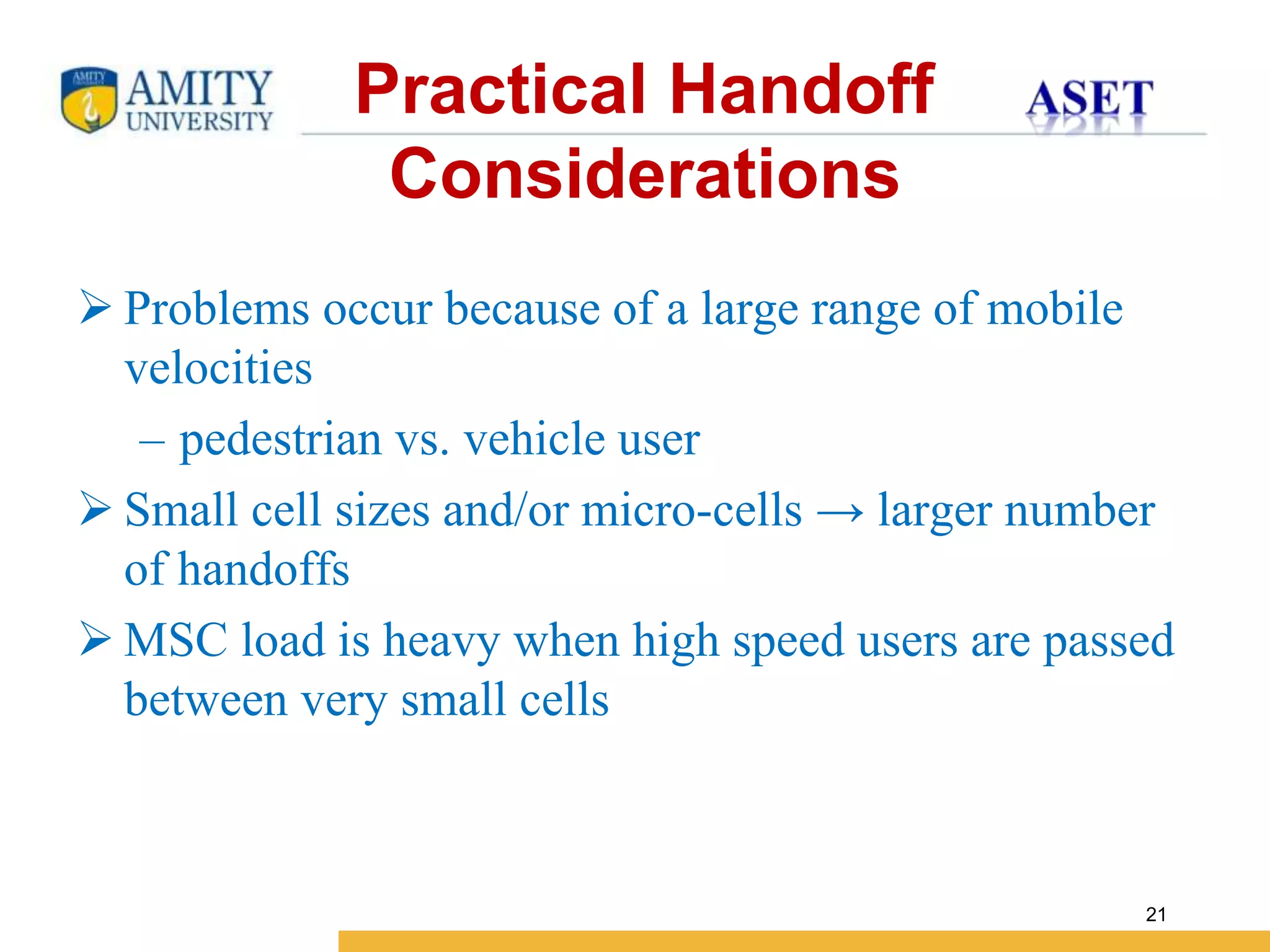 Name of Institution
21
 Problems occur because of a large range of mobile
velocities
– pedestrian vs. vehicle user
 Small cell sizes and/or micro-cells → larger number
of handoffs
 MSC load is heavy when high speed users are passed
between very small cells
Practical Handoff
Considerations
 