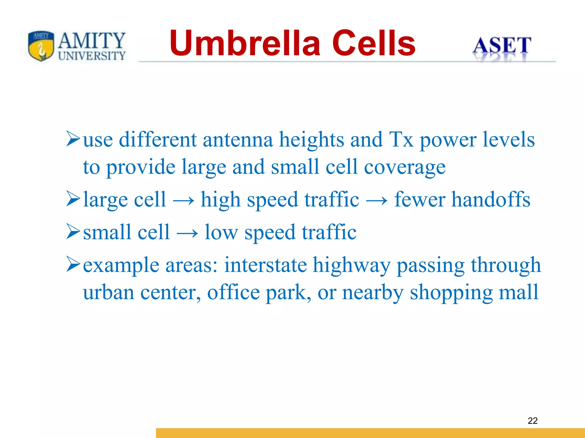 Name of Institution
22
use different antenna heights and Tx power levels
to provide large and small cell coverage
large cell → high speed traffic → fewer handoffs
small cell → low speed traffic
example areas: interstate highway passing through
urban center, office park, or nearby shopping mall
Umbrella Cells
 
