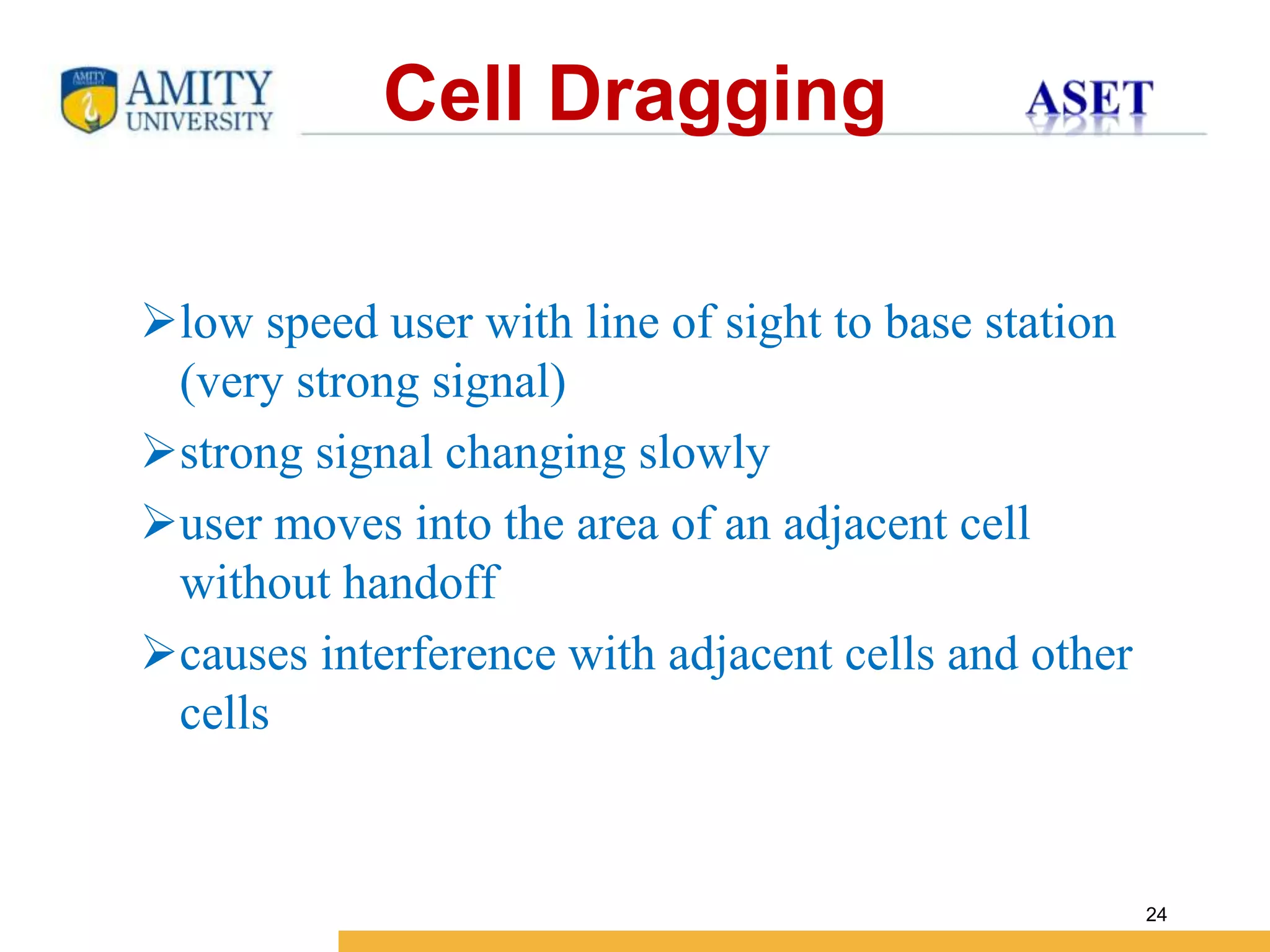 Name of Institution
24
Cell Dragging
low speed user with line of sight to base station
(very strong signal)
strong signal changing slowly
user moves into the area of an adjacent cell
without handoff
causes interference with adjacent cells and other
cells
 