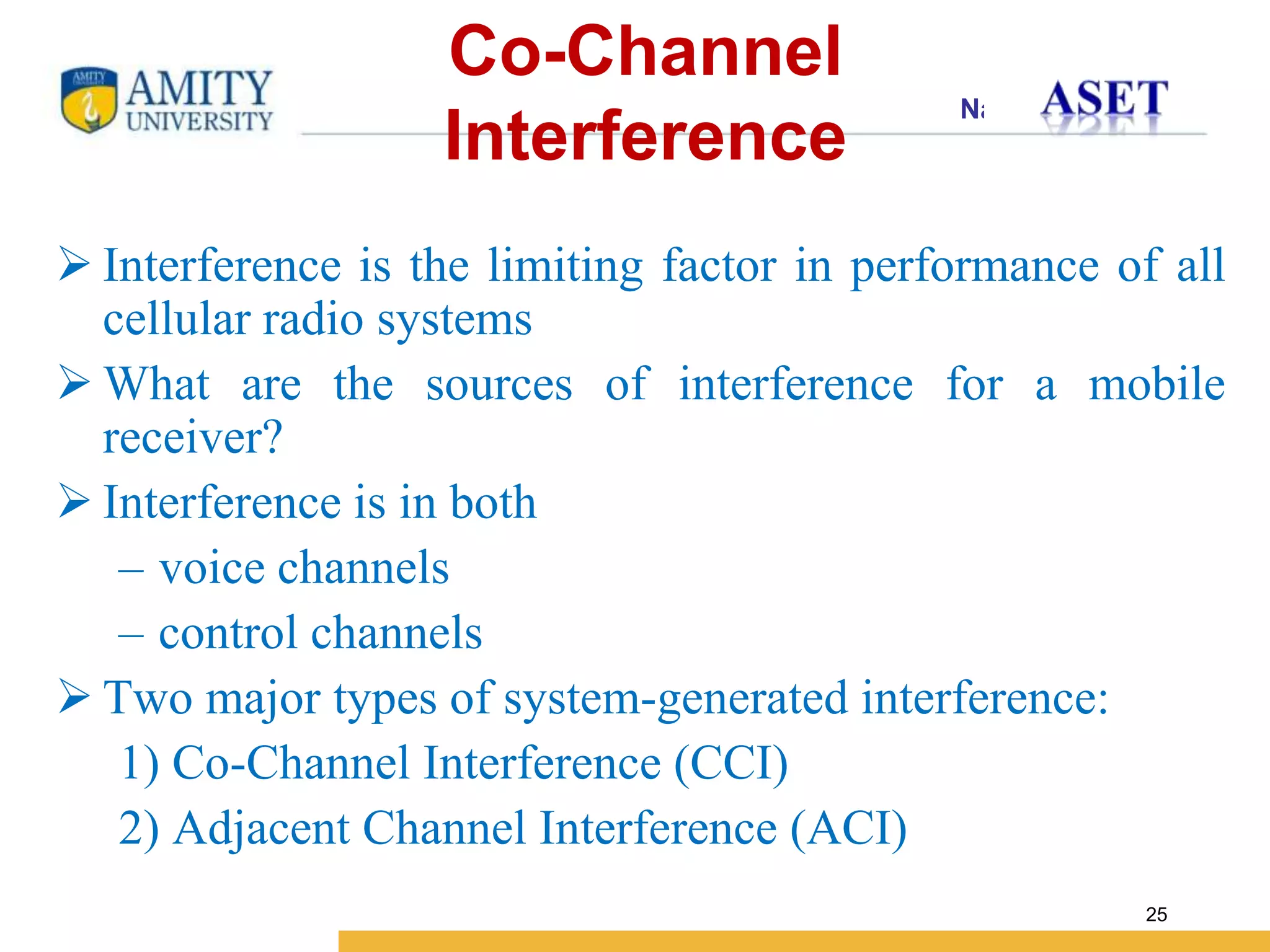 Name of Institution
25
Co-Channel
Interference
 Interference is the limiting factor in performance of all
cellular radio systems
 What are the sources of interference for a mobile
receiver?
 Interference is in both
– voice channels
– control channels
 Two major types of system-generated interference:
1) Co-Channel Interference (CCI)
2) Adjacent Channel Interference (ACI)
 